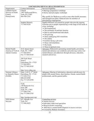 COUNSELING/MENTAL HEALTH SERVICES
Organization          Contact Information    Services/Eligibility
Lutheran Social       Church                   Marriage preparation workshops
Services of South     1907 Hollywood Drive,    Newly married couples workshops
Central               York, PA 17403
Pennsylvania          866-998-2382           May qualify for Medicare as well as some other health insurance
                                             and managed-care plans. Reduced rates for members of
                                             participating congregations.
                      Stephen Ministry       Stephen Ministers are trained lay people who provide ongoing
                      717-845-9238           Christian care to people experiencing a wide range of life needs or
                                             crises, including:
                                                The hospitalized
                                                The terminally ill and their families
                                                Shut-in and homebound individuals
                                                The grieving
                                                Those undergoing life's transitions
                                                The elderly
                                                Families facing a job crisis
                                                Those with disabilities
                                                The lonely
                                                Those in spiritual crisis
Mental Health         36 S. Queen Street     Advocacy: Dedicated to promoting mental health, preventing
America of York &     York, PA 17403         mental and substance use conditions and achieving victory over
Adams Counties        717-843-6973           mental illnesses and addictions through advocacy, education,
                      Fax 717-843-0185       research and service.

                      304 York Street
                      Suite F
                      Gettysburg, PA 17325
                      717-843-6973
                      Fax 717-843-0185

                      http://www.mhay.org
National Alliance     State: 2149 N. 2nd Street    Advocacy: Sharing of information, education and advocacy for
on Mentally Illness   Harrisburg, PA 17110         people with mental illness, their families, friends, mental health
(NAMI)                717-238-1514                 professionals, and the general public.
                      800-223-0500
                      Fax 717-238-4390

                      York:
                      140 Roosevelt Ave.
                      Suite 200
                      York, PA 17401
                      717-848-3784
                      Fax 717-848-3785

                      http://namipa.nami.org/
NHS Human             651 Albright Ave             Counseling services:
Services              York, PA                      Autism services
                      717-846-4655                  Individual, behavioral specialists
                                                    Drug & alcohol counseling.
                                                     Must have a mental health diagnosis to receive services.
                                                    Covered by Medical Assistance.
                                                             23
 