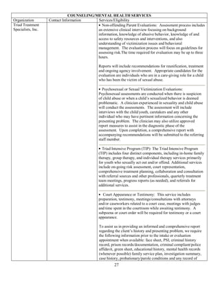 COUNSELING/MENTAL HEALTH SERVICES
Organization        Contact Information    Services/Eligibility
Triad Treatment                              Non-offending Parent Evaluations: Assessment process includes
Specialists, Inc.                          an extensive clinical interview focusing on background
                                           information, knowledge of abusive behavior, knowledge of and
                                           access to safety resources and interventions, and also
                                           understanding of victimization issues and behavioral
                                           management. The evaluation process will focus on guidelines for
                                           assessing risk.The time required for evaluation may be up to three
                                           hours.

                                                Reports will include recommendations for reunification, treatment
                                                and ongoing agency involvement. Appropriate candidates for the
                                                evaluation are individuals who are in a care-giving role for a child
                                                who has been the victim of sexual abuse.

                                                  Psychosexual or Sexual Victimization Evaluations:
                                                Psychosexual assessments are conducted when there is suspicion
                                                of child abuse or when a child’s sexualized behavior is deemed
                                                problematic. A clinician experienced in sexuality and child abuse
                                                will conduct the assessments. The assessment will include
                                                interviews with the child/youth, caretakers and any other
                                                individual who may have pertinent information concerning the
                                                presenting problem. The clinician may also utilize approved
                                                report measures to assist in the diagnostic phase of the
                                                assessment. Upon completion, a comprehensive report with
                                                accompanying recommendations will be submitted to the referring
                                                staff member.

                                                  Triad Intensive Program (TIP): The Triad Intensive Program
                                                (TIP) includes four distinct components, including in-home family
                                                therapy, group therapy, and individual therapy services primarily
                                                for youth who sexually act out and/or offend. Additional services
                                                include on-going risk assessment, court representation,
                                                comprehensive treatment planning, collaboration and consultation
                                                with referral sources and other professionals, quarterly treatment
                                                team meetings, progress reports (as needed), and referrals for
                                                additional services.

                                                   Court Appearance or Testimony: This service includes
                                                preparation, testimony, meetings/consultations with attorneys
                                                and/or caseworkers related to a court case, meetings with judges
                                                and time spent in the courtroom while awaiting testimony. A
                                                subpoena or court order will be required for testimony or a court
                                                appearance.

                                                To assist us in providing an informed and comprehensive report
                                                regarding the client’s history and presenting problem, we require
                                                the following information prior to the intake or evaluation
                                                appointment when available: face sheet, PSI, criminal history
                                                record, prison records/documentation, criminal compliant/police
                                                affidavit, green sheet, educational history, mental health records
                                                (whenever possible) family service plan, investigation summary,
                                                case history, probationary/parole conditions and any record of
                                                          27
 