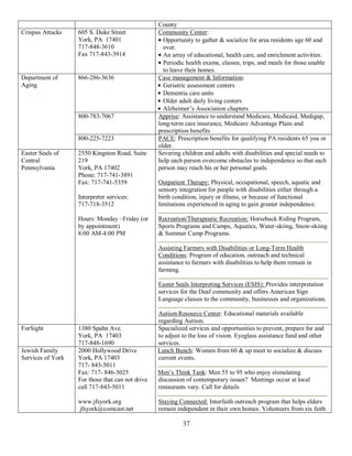 County
Crispus Attucks    605 S. Duke Street             Community Center:
                   York, PA 17401                   Opportunity to gather & socialize for area residents age 60 and
                   717-848-3610                     over.
                   Fax 717-843-3914                 An array of educational, health care, and enrichment activities.
                                                    Periodic health exams, classes, trips, and meals for those unable
                                                    to leave their homes.
Department of      866-286-3636                   Case management & Information:
Aging                                               Geriatric assessment centers
                                                    Dementia care units
                                                    Older adult daily living centers
                                                    Alzheimer’s Association chapters
                   800-783-7067                   Apprise: Assistance to understand Medicare, Medicaid, Medigap,
                                                  long-term care insurance, Medicare Advantage Plans and
                                                  prescription benefits
                   800-225-7223                   PACE: Prescription benefits for qualifying PA residents 65 yoa or
                                                  older.
Easter Seals of    2550 Kingston Road, Suite      Severing children and adults with disabilities and special needs to
Central            219                            help each person overcome obstacles to independence so that each
Pennsylvania       York, PA 17402                 person may reach his or her personal goals.
                   Phone: 717-741-3891
                   Fax: 717-741-5359              Outpatient Therapy: Physical, occupational, speech, aquatic and
                                                  sensory integration for people with disabilities either through a
                   Interpreter services:          birth condition, injury or illness, or because of functional
                   717-718-3512                   limitations experienced in aging to gain greater independence.

                   Hours: Monday –Friday (or      Recreation/Therapeutic Recreation: Horseback Riding Program,
                   by appointment)                Sports Programs and Camps, Aquatics, Water-skiing, Snow-skiing
                   8:00 AM-4:00 PM                & Summer Camp Programs.

                                                  Assisting Farmers with Disabilities or Long-Term Health
                                                  Conditions: Program of education, outreach and technical
                                                  assistance to farmers with disabilities to help them remain in
                                                  farming.

                                                  Easter Seals Interpreting Services (ESIS): Provides interpretation
                                                  services for the Deaf community and offers American Sign
                                                  Language classes to the community, businesses and organizations.

                                                  Autism Resource Center: Educational materials available
                                                  regarding Autism.
ForSight           1380 Spahn Ave.                Specialized services and opportunities to prevent, prepare for and
                   York, PA 17403                 to adjust to the loss of vision. Eyeglass assistance fund and other
                   717-848-1690                   services.
Jewish Family      2000 Hollywood Drive           Lunch Bunch: Women from 60 & up meet to socialize & discuss
Services of York   York, PA 17403                 current events.
                   717- 843-5011
                   Fax: 717- 846-3025             Men’s Think Tank: Men 55 to 95 who enjoy stimulating
                   For those that can not drive   discussion of contemporary issues? Meetings occur at local
                   call 717-843-5011              restaurants vary. Call for details

                   www.jfsyork.org                Staying Connected: Interfaith outreach program that helps elders
                   jfsyork@comcast.net            remain independent in their own homes. Volunteers from six faith

                                                            37
 