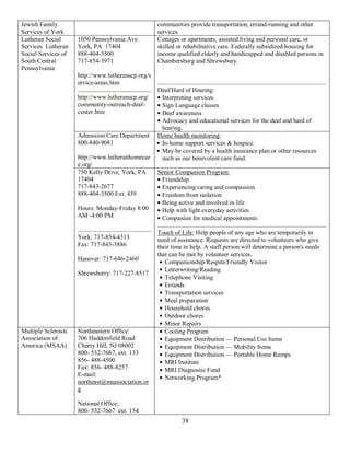 Jewish Family                                       communities provide transportation, errand-running and other
Services of York                                    services.
Lutheran Social      1050 Pennsylvania Ave.         Cottages or apartments, assisted living and personal care, or
Services Lutheran    York, PA 17404                 skilled or rehabilitative care. Federally subsidized housing for
Social Services of   888-404-3500                   income qualified elderly and handicapped and disabled persons in
South Central        717-854-3971                   Chambersburg and Shrewsbury.
Pennsylvania
                     http://www.lutheranscp.org/s
                     ervice-areas.htm
                                                    Deaf/Hard of Hearing:
                     http://www.lutheranscp.org/     Interpreting services
                     community-outreach-deaf-        Sign Language classes
                     center.htm                      Deaf awareness
                                                     Advocacy and educational services for the deaf and hard of
                                                     hearing.
                     Admission Care Department      Home health monitoring:
                     800-840-9081                    In-home support services & hospice.
                                                     May be covered by a health insurance plan or other resources
                     http://www.lutheranhomecar      such as our benevolent care fund.
                     e.org/
                     750 Kelly Drive, York, PA      Senior Companion Program:
                     17404                           Friendship
                     717-843-2677                    Experiencing caring and compassion
                     888-404-3500 Ext. 439           Freedom from isolation
                                                     Being active and involved in life
                     Hours: Monday-Friday 8:00       Help with light everyday activities
                     AM -4:00 PM                     Companion for medical appointments

                                                    Touch of Life: Help people of any age who are temporarily in
                     York: 717-854-4313             need of assistance. Requests are directed to volunteers who give
                     Fax: 717-843-3886              their time to help. A staff person will determine a person's needs
                                                    that can be met by volunteer services.
                     Hanover: 717-646-2460
                                                       Companionship/Respite/Friendly Visitor
                                                       Letterwriting/Reading
                     Shrewsberry: 717-227-8517
                                                       Telephone Visiting
                                                       Errands
                                                       Transportation services
                                                       Meal preparation
                                                       Household chores
                                                       Outdoor chores
                                                       Minor Repairs
Multiple Sclerosis   Northeastern Office:              Cooling Program
Association of       706 Haddonfield Road              Equipment Distribution — Personal Use Items
America (MSAA)       Cherry Hill, NJ 08002             Equipment Distribution — Mobility Items
                     800- 532-7667, ext. 133           Equipment Distribution — Portable Home Ramps
                     856- 488-4500                     MRI Institute
                     Fax: 856- 488-8257                MRI Diagnostic Fund
                     E-mail:                           Networking Program*
                     northeast@msassociation.or
                     g

                     National Office:
                     800- 532-7667 ext. 154
                                                             38
 