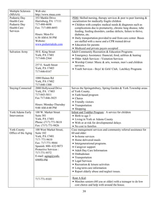 Multiple Sclerosis    Web site:
(MSAA)                http://www.msaa.com
Pediatric Day         353 Markle Drive          PDH: Skilled nursing, therapy services & peer to peer learning &
Health Care           Harrisburg, PA 17111      socialization for medically fragile children
Pediatric Day         717-480-4698                Children with complex medical needs & diagnoses such as
Health Care           Fax: 717-480-4693           complications due to prematurity, chronic lung disease, tube
Services                                          feeding, feeding disorders, cardiac defects, failure to thrive,
                      Hours: Mon-Fri              diabetes, etc.
                      6:30 AM-6:30 PM             Daily transportation provided to and from care center. Buses
                      Website:                    are staffed with a nurse and a CPR trained driver
                      www.pediatriakids.com       Education for parents
                                                  Medicaid and private payers accepted
Salvation Army        50 E. King Street         Adult Community Recreation & Education Programs:
                      York, PA 17401              Emergency Assistance: financial, food, utilities & heating
                      717-848-2364                Older Adult Services - Visitation Services
                                                  Worship Center: Music & arts, women, men’s and children
                      257 E. South Street         services.
                      York, PA 17403              Youth Services - Boys' & Girls' Club, Latchkey Programs
                      717-846-0167

                      1080 Haines Rd
                      York, PA 17402
                      717-840-1300
Staying Connected     2000 Hollywood Drive      Serves the Springettsbury, Spring Garden & York Township areas
                      York, PA 17403            of York County.
                      717-843-5011                 Faith based program
                      Fax 717-846-3025             Chores
                                                   Friendly visitors
                      Hours: Monday-Thursday       Transportation
                      9:00 AM-4:00 PM              Shopping
York/Adams Early      100 W. Market Street      Infant and Toddler Program: A service for children
Intervention          Suite 301                    Birth to age 3
                      York, PA 17401               Living in York or Adams County
                      Phone: (717) 771-9618        With or at risk for developmental delays
                      Fax: (717) 771-9826          No cost to families
York County           100 West Market Street,   Case management services and community referral assistance for
Office of the Aging   Suite 102                 60 and older:
                      York, PA 17401               In-home services
                      717- 771-9610                Home delivered meals
                      Fax: 717-771-9044            Intergenerational programs.
                      Spanish: 800- 632-9073       Caregiver support
                      Protective Services :        Adult Day Care Information
                      717-771-9572                 Ombudsman
                      E-mail: aging@york-          Transportation
                      county.org
                                                   Legal Services
                                                   Recreation & leisure activities
                                                   Long term care information
                                                   Report elderly abuse and neglect issues.

                      717-771-9103              Rent A Kid:
                                                 Matches seniors (60 yoa or older) with a teenager to do low
                                                 cost chores and help with around the house.

                                                         39
 