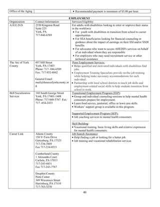Office of the Aging                                    Recommended payment is minimum of $5.00 per hour.

                                                EMPLOYMENT
Organization          Contact Information        Services/Eligiblity
A.H.E.D.D.            2550 Kingston Road         For adults with disabilities looking to enter or improve their status
                      Suite 225                  in the workforce
                      York, PA                      For youth with disabilities in transition from school to career
                      717-846-6589                  opportunities
                                                    For SSA beneficiaries looking for financial counseling or
                                                    guidance about the impact of earnings on their SSI and/or SSDI
                                                    benefits
                                                    For advocates who want to access AHEDD's services on behalf
                                                    of an individual whom they are responsible
                                                    For employers who may need recruitment service or other
                                                    technical assistance
The Arc of York       497 Hill Street             Penn Employment Services:
County                York, PA 17403               Helps qualified and motivated individuals with disabilities find
                      Phone: 717- 846-6589         jobs.
                      Fax: 717-852-8842            Employment Training Specialists provide on-the-job training
                                                   while helping make necessary accommodations for each
                      General Email:               individual.
                      mail@thearcofyorkcounty.or   Partnership with local school districts to teach job skills and
                      g                            employment-related social skills to help students transition from
                                                   school to work.
Bell Socialization    160 South George Street    Transitional Employment Program (TEP):
Services              York, PA 17401-1408          Group and individual counseling sessions to help mental health
                      Phone: 717-848-5767 Fax:     consumers prepare for employment.
                      717 -854-2433                Learn food service, janitorial, office or lawn care skills.
                                                   Workers’ support group is available in this program.

                                                     Supported Employment Program (SEP):
                                                      Job coaching services to mental health consumers.

                                                     Skill Building:
                                                       Vocational training, basic living skills and creative expression
                                                       for mental health consumers.
Career Link           Adams County                   Job Search Assistance:
                      150 V-Twin Drive                 Help finding a job or looking for a better job.
                      Gettysburg, PA 17325             Job training and vocational rehabilitation services
                      717-334-3869
                      Fax 717-334-0521

                      Cumberland County
                      1 Alexandra Court
                      Carlisle, PA 17013
                      717-243-4431
                      Fax 717-243-7767

                      Dauphin County
                      Penn Center
                      349 Wiconisco Street
                      Harrisburg, PA 17110
                      717-783-3270
                                                               40
 
