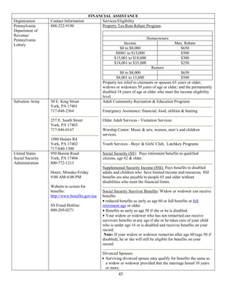 FINANCIAL ASSISTANCE
Organization      Contact Information         Services/Eligibility
Pennsylvania      888-222-9190                Property Tax/Rent Rebate Program:
Department of
Revenue/
Pennsylvania                                                                Homeowners
Lottery                                                     Income                           Max. Rebate
                                                          $0 to $8,000                         $650
                                                        $8001 to $15,000                       $500
                                                       $15,001 to $18,000                      $300
                                                       $18,001 to $35,000                      $250
                                                                               Renters
                                                           $0 to $8,000                          $650
                                                        $8,001 to 15,000                         $500
                                                Property tax relief to claimants or spouses 65 years or older;
                                                widows or widowers 50 years of age or older; and the permanently
                                                disabled 18 years of age or older who meet the income eligibility
                                                level.
Salvation Army    50 E. King Street             Adult Community Recreation & Education Programs
                  York, PA 17401
                  717-848-2364                  Emergency Assistance: financial, food, utilities & heating

                  257 E. South Street           Older Adult Services - Visitation Services
                  York, PA 17403
                  717-846-0167                  Worship Center: Music & arts, women, men’s and children
                                                services.
                  1080 Haines Rd
                  York, PA 17402                Youth Services - Boys' & Girls' Club, Latchkey Programs
                  717-840-1300
United States     950 Borom Road                Social Security (SS): Pays retirement benefits to qualified
Social Security   York, PA 17404                citizens, age 62 & older.
Administration    800-772-1213
                                                Supplemental Security Income (SSI): Pays benefits to disabled
                  Hours: Monday-Friday          adults and children who have limited income and resources. SSI
                  9:00 AM-4:00 PM               benefits are also payable to people 65 and older without
                                                disabilities who meet the financial limits.
                  Website to screen for
                  benefits:                     Social Security Survivor Benefits: Widow or widower can receive
                  http://www.benefits.gov/ssa   benefits
                                                  reduced benefits as early as age 60 or full benefits at full
                  SS Fraud Hotline:             retirement age or older.
                  800-269-0271                    Benefits as early as age 50 if she or he is disabled.
                                                  Your widow or widower who has not remarried can receive
                                                survivors benefits at any age if she or he takes care of your child
                                                who is under age 16 or is disabled and receives benefits on your
                                                record.
                                                 Note: If your widow or widower remarries after age 60 (age 50 if
                                                disabled), he or she will still be eligible for benefits on your
                                                record.

                                                Divorced Spouses:
                                                 Surviving divorced spouse may qualify for benefits the same as
                                                 a widow or widower provided that the marriage lasted 10 years
                                                 or more.
                                                         45
 