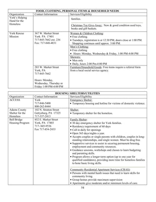 FOOD, CLOTHING, PERSONAL ITEMS & HOUSEHOLD NEEDS
Organization      Contact Information  Services/Eligibility
York’s Helping                                  families.
Hand for the
Homeless                                        Christmas Toy Give-Away: New & good condition used toys,
                                                books and gift baskets.
York Rescue       367 W. Market Street         Women & Children Clothing:
Mission           York PA 17401                  Free clothing.
                  717-845-7662 ext. 236          Tuesdays, registration is at 12:30 PM, doors close at 1:00 PM.
                  Fax: 717-848-4831              Shopping continues until approx. 3:00 PM.
                                               Men’s Clothing:
                                                 Free clothing
                                                  Hours: Monday, Wednesday & Friday, 1:00 PM-4:00 PM
                                               Showers:
                                                 Men only
                                                 Daily, hours 2:00 Pm-4:00 PM
                  283 W. Market Street         Furniture/Household Goods: Free items require a referral form
                  York, PA                     from a local social service agency.
                  717-845-7662

                  Hours: Monday,
                  Wednesday, Thursday or
                  Friday 1:00 PM-4:00 PM

                                    HOUSING/ SHELTERS/UTILITIES
Organization      Contact Information        Services/Eligibility
ACCESS            York                       Emergency Shelter:
                  717-846-5400                Temporary housing and hotline for victims of domestic violence.
                  800-262-8444
Adams County      102 N. Stratton Street     Shelter:
Shelter for the   Gettysburg, PA 17325        Temporary shelter for the homeless.
Homeless          717-337-2413
Bell Bridge       852 E. Market Street       Family Shelter:
Housing Program   York, PA 17403              30 day emergency shelter for York families.
                  717- 845-9536               Residency requirement of 60 days
                  Fax 717-854-2433            Call in daily for openings
                                              Open 365 days/nights a year.
                                              Accepts couples or single parents with children, couples in long-
                                              standing relationships, and single women. Must be drug free.
                                              Supportive services to assist in securing permanent housing,
                                              employment and community resources.
                                              Guidance sessions, workshops and classes to learn budgeting
                                              and parenting skills.
                                              Program allows a longer-term option (up to one year for
                                              qualified candidates), providing more time for homeless families
                                              to hone basic living skills.

                                               Community Residential Apartment Services (CRAS):
                                                Persons with mental heath issues that need to learn skills for
                                                community living.
                                                Group homes provide maximum supervision
                                                Apartments give moderate and/or minimum levels of care.
                                                            54
 