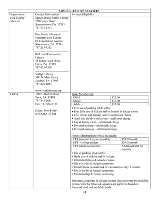MISCELLANEOUS SERVICES
Organization   Contact Information        Services/Eligibility
York County    Mason Dixon Public Library
Libraries      250 Dailey Street
               Stewartstown, PA 17363
               717-933-2404

               Paul Smith Library of
               Southern York County
               80 Constitution Avenue
               Shrewsbury, PA 17361
               717-235-4313

               Red Land Community
               Library
               48 Robin Hood Drive
               Etters, PA 17319
               717-938-5599

               Village Library
               35C N. Main Street
               Jacobus, PA 17407
               717-428-1034

               www.yorklibraries.org
YWCA           320 E. Market Street      Basic Membership:
               York, PA 17403             Child                             $25.00
               717-845-2631               Senior                            $30.00.
               Fax: 717-846-9181          Adult                             $35.00
                                          Free use of parking lot & lobby.
               Hours: Mon-Friday          Free daily use of lockers and/or baskets in locker rooms
               6:30AM-5:30 PM             Free fitness and aquatic center orientations / tours
                                          Adult and child swim lessons – additional charge
                                          Lap & family swim – additional charge
                                          Personal training – additional charge
                                          Personal massage – additional charge

                                         Fitness Memberships: (basic included):
                                          EFT (must be 13 years or older)            $29.00 month
                                          EFT –College student                       $20.00 month
                                          EFT additional member                      Additional $10 per
                                                                                     monthly
                                           Use of parking lot & lobby.
                                           Daily use of lockers and/or baskets.
                                           Unlimited fitness & aquatic classes.
                                           Use of cardio & weight equipment.
                                           Initial fitness evaluation & re-evaluations every 3 months.
                                           Use of cardio & weight equipment.
                                           Unlimited lap & family swimming.

                                         Insurance, corporate & college student discounts may be available.
                                         Scholarships for fitness & aquatics are approved based on
                                         financial need and available funds.
                                                  74
 