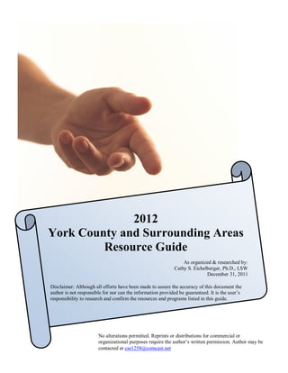 2012
York County and Surrounding Areas
         Resource Guide
                                                                As organized & researched by:
                                                            Cathy S. Eichelberger, Ph.D., LSW
                                                                           December 31, 2011

Disclaimer: Although all efforts have been made to assure the accuracy of this document the
author is not responsible for nor can the information provided be guaranteed. It is the user’s
responsibility to research and confirm the resources and programs listed in this guide.




                       No alterations permitted. Reprints or distributions for commercial or
                       organizational purposes require the author’s written permission. Author may be
                                                 1
                       contacted at cse1258@comcast.net
 