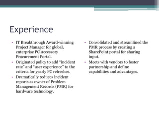 Experience
• IT Breakthrough Award-winning        • Consolidated and streamlined the
  Project Manager for global,            PMR process by creating a
  enterprise PC Accessory                SharePoint portal for sharing
  Procurement Portal.                    input.
• Originated policy to add “incident   • Meets with vendors to foster
  rate” and “user experience” to the     partnership and define
  criteria for yearly PC refreshes.      capabilities and advantages.
• Dramatically reduces incident
  reports as owner of Problem
  Management Records (PMR) for
  hardware technology.
 