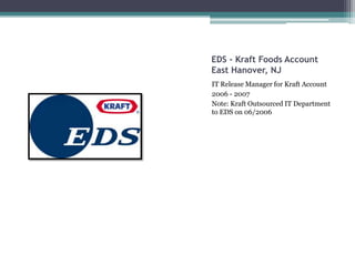 EDS - Kraft Foods Account
East Hanover, NJ
IT Release Manager for Kraft Account
2006 - 2007
Note: Kraft Outsourced IT Department
to EDS on 06/2006
 