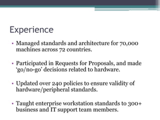 Experience
• Managed standards and architecture for 70,000
  machines across 72 countries.

• Participated in Requests for Proposals, and made
  „go/no-go‟ decisions related to hardware.

• Updated over 240 policies to ensure validity of
  hardware/peripheral standards.

• Taught enterprise workstation standards to 300+
  business and IT support team members.
 
