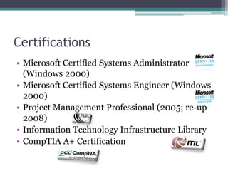 Certifications
• Microsoft Certified Systems Administrator
  (Windows 2000)
• Microsoft Certified Systems Engineer (Windows
  2000)
• Project Management Professional (2005; re-up
  2008)
• Information Technology Infrastructure Library
• CompTIA A+ Certification
 