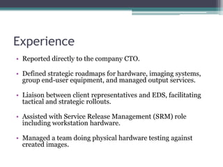 Experience
• Reported directly to the company CTO.

• Defined strategic roadmaps for hardware, imaging systems,
  group end-user equipment, and managed output services.

• Liaison between client representatives and EDS, facilitating
  tactical and strategic rollouts.

• Assisted with Service Release Management (SRM) role
  including workstation hardware.

• Managed a team doing physical hardware testing against
  created images.
 