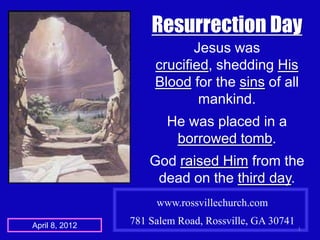 Resurrection Day
                            Jesus was
                     crucified, shedding His
                     Blood for the sins of all
                             mankind.
                       He was placed in a
                        borrowed tomb.
                    God raised Him from the
                     dead on the third day.
                     www.rossvillechurch.com

April 8, 2012   781 Salem Road, Rossville, GA 30741
                                                      1
 