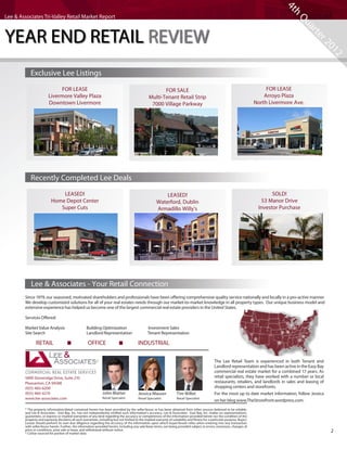 4t
                                                                                                                                                                                             h
Lee & Associates Tri-Valley Retail Market Report




                                                                                                                                                                                               Qu
YEAR END RETAIL REVIEW




                                                                                                                                                                                                     ar
                                                                                                                                                                                                       te
                                                                                                                                                                                                           r2
                                                                                                                                                                                                             01
                                                                                                                                                                                                               2
            Exclusive Lee Listings
                              FOR LEASE                                                                  FOR SALE                                                                  FOR LEASE
                         Livermore Valley Plaza                                                   Multi-Tenant Retail Strip                                                       Arroyo Plaza
                         Downtown Livermore                                                        7000 Village Parkway                                                       North Livermore Ave.




            Recently Completed Lee Deals
                               LEASED!                                                                      LEASED!                                                                  SOLD!
                           Home Depot Center                                                            Waterford, Dublin                                                       53 Manor Drive
                              Super Cuts                                                                Armadillo Willy’s                                                      Investor Purchase




            Lee & Associates - Your Retail Connection
        Since 1979, our seasoned, motivated shareholders and professionals have been offering comprehensive quality service nationally and locally in a pro-active manner.
        We develop customized solutions for all of your real estates needs through our market-to-market knowledge in all property types. Our unique business model and
        extensive experience has helped us become one of the largest commercial real estate providers in the United States.

        Services Offered:

        Market Value Analysis	                       Building Optimization	                       Investment Sales	
        Site Search	                                 Landlord Representatio	n                     Tenant Representation

        Retail - Office - Industrial
            RETAIL                 OFFICE 	                                               INDUSTRIAL

                                                                                                                                                  The Lee Retail Team is experienced in both Tenant and
                                                                                                                                                  Landlord representation and has been active in the Easy Bay
                                                                                                                                                  commercial real estate market for a combined 17 years. As
        5890 Stoneridge Drive, Suite 210                                                                                                          retail specialists, they have worked with a number or local
        Pleasanton, CA 94588                                                                                                                      restaurants, retailers, and landlords in sales and leasing of
        (925) 460-6200                                                                                                                            shopping centers and storefronts.
        (925) 460-6210                                       	 John Blatter             	 Jessica Mauser            	 Tim Willet                  For the most up to date market information, follow Jessica
        www.lee-associates.com                               	 Retail Specialist        	 Retail Specialist         	 Retail Specialist
                                                                                                                                                  on her blog www.TheStrorefront.wordpress.com.
        * The property information/detail contained herein has been provided by the seller/lessor or has been obtained from other sources believed to be reliable,
        and Lee & Associates - East Bay, Inc. has not independently verified such information’s accuracy. Lee & Associates - East Bay, Inc. makes no representations,
        guarantees, or express or implied warranties of any kind regarding the accuracy or completeness of the information provided herein nor the condition of the
        property and expressly disclaims all such warranties, including but not limited to the implied warranty of suitability and fitness for a particular purpose. Buyer/
        Lessee should perform its own due diligence regarding the accuracy of the information upon which buyer/lessee relies when entering into any transaction
        with seller/lessor herein. Further, the information provided herein, including any sale/lease terms, are being provided subject to errors, omissions, changes of
        price or conditions, prior sale or lease, and withdrawal without notice.
        * CoStar sourced for portion of market data
                                                                                                                                                                                                                  2
 