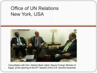 Office of UN Relations
New York, USA
Consultation with Hon. Hisham Badr (right), Deputy Foreign Minister of
Egypt, at the opening of the 67th session of the U.N. General Assembly
 