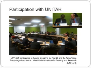 Participation with UNITAR
UPF staff participated in forums preparing for Rio+20 and the Arms Trade
Treaty organized by the United Nations Institute for Training and Research
(UNITAR).
 