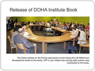Release of DOHA Institute Book
The Doha Institute on the Family sponsored a book linking the UN Millennium
Development Goals to the family. UPF‟s Lynn Walsh was among eight authors who
contributed to this book.
.
 