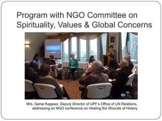 Program with NGO Committee on
Spirituality, Values & Global Concerns
Mrs. Genie Kagawa, Deputy Director of UPF‟s Office of UN Relations,
addressing an NGO conference on Healing the Wounds of History
 