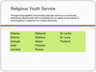 Albania
Estonia
Georgia
India
Jamaica
Malaysia
Moldova
Nepal
Pakistan
Russia
Sri Lanka
St. Lucia
Thailand
Religious Youth Service
Through living together and providing altruistic service in a community,
participants demonstrate that it is possible for our global human family to
come together in peace for our mutual well being.
 