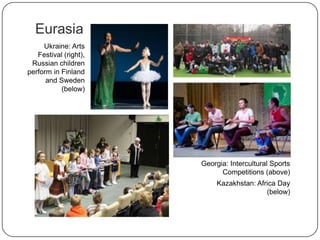 Eurasia
Georgia: Intercultural
Sports Competitions
(above)
Kazakhstan: Africa Day
(below)
Ukraine: Arts
Festival (right),
Russian children
perform in Finland
and Sweden
(below)
 