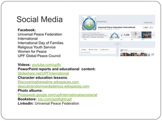 Social Media
Facebook:
Universal Peace Federation
International
International Day of Families
Religious Youth Service
Women for Peace
UPF Global Peace Council
Videos: youtube.com/upftv
PowerPoint reports and educational content:
Slideshare.net/UPFInternational
Character education lessons:
Discoveringtherealme.wikispaces.com
descubriendomiverdaderoyo.wikispaces.com
Photo albums:
Picasaweb.google.com/upfinternationalsecretariat
Bookstore: lulu.com/spotlight/upf
LinkedIn: Universal Peace Federation
 