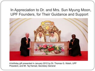 In Appreciation to Dr. and Mrs. Sun Myung
Moon, UPF Founders, for Their Guidance and
Support
A birthday gift presented in January 2012 by Dr. Thomas G. Walsh, UPF
President, and Mr. Taj Hamad, Secretary General
 