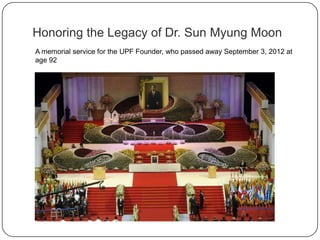 A memorial service for the UPF Founder, who passed away September 3, 2012 at
age 92
Honoring the Legacy of Dr. Sun Myung Moon
 