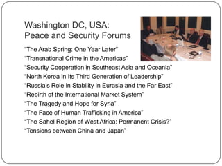 Washington DC, USA:
Peace and Security Forums
“The Arab Spring: One Year Later”
“Transnational Crime in the Americas”
“Security Cooperation in Southeast Asia and Oceania”
“North Korea in Its Third Generation of Leadership”
“Russia‟s Role in Stability in Eurasia and the Far East”
“Rebirth of the International Market System”
“The Tragedy and Hope for Syria”
“The Face of Human Trafficking in America”
“The Sahel Region of West Africa: Permanent Crisis?”
“Tensions between China and Japan”
 