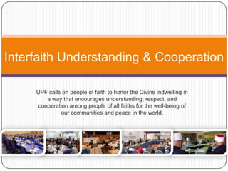 Interfaith Understanding & Cooperation
UPF calls on people of faith to honor the Divine indwelling in
a way that encourages understanding, respect, and
cooperation among people of all faiths for the well-being of
our communities and peace in the world.
 