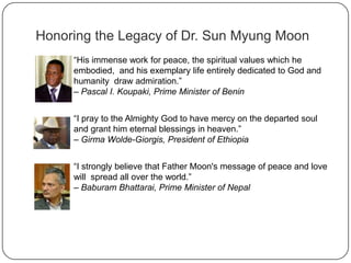 Honoring the Legacy of Dr. Sun Myung Moon
“His immense work for peace, the spiritual values which he
embodied, and his exemplary life entirely dedicated to God and
humanity draw admiration.”
– Pascal I. Koupaki, Prime Minister of Benin
“I pray to the Almighty God to have mercy on the departed soul
and grant him eternal blessings in heaven.”
– Girma Wolde-Giorgis, President of Ethiopia
“I strongly believe that Father Moon's message of peace and love
will spread all over the world.”
– Baburam Bhattarai, Prime Minister of Nepal
 