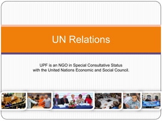 UN Relations
UPF is an NGO in Special Consultative Status
with the United Nations Economic and Social Council.
It supports and promotes the work of the United Nations
and the achievement of the Millennium Development
Goals.
 