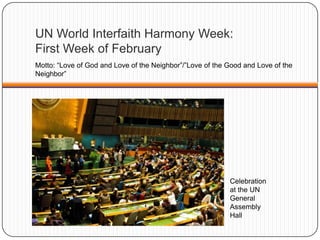 UN World Interfaith Harmony Week:
First Week of February
Motto: “Love of God and Love of the Neighbor”/”Love of the Good and Love of the
Neighbor”
Celebration
at the UN
General
Assembly
Hall
 