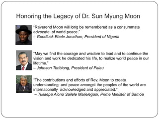 Honoring the Legacy of Dr. Sun Myung Moon
“Reverend Moon will long be remembered as a consummate
advocate of world peace.”
– Goodluck Ebele Jonathan, President of Nigeria
“May we find the courage and wisdom to lead and to continue the
vision and work he dedicated his life, to realize world peace in our
lifetime.”
– Johnson Toribiong, President of Palau
“The contributions and efforts of Rev. Moon to create
understanding and peace amongst the peoples of the world are
internationally acknowledged and appreciated.”
– Tuilaepa Aiono Sailele Malielegaoi, Prime Minister of Samoa
 