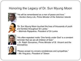 Honoring the Legacy of Dr. Sun Myung Moon
“He will be remembered as a man of peace and love.”
– Gordon Darcy Lilo, Prime Minister of the Solomon Islands
“Dr. Sun Myung Moon touched the lives of thousands of youth
and families throughout Sri Lanka.”
– Mahinda Rajapaksa, President of Sri Lanka
“His often-repeated motto „One family under God‟ is a constant
reminder that we are all children of God.”
– Dr. Ralph Gonsalves, Prime Minister of St. Vincent and the
Grenadines
“Please accept my sincere condolences and sympathies.”
– Ma Ying-jeou, President of Taiwan
 