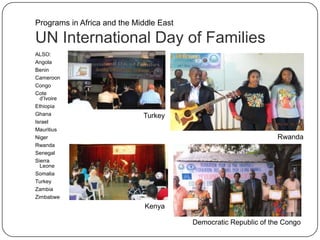 UN International Day of Families
ALSO:
Angola
Benin
Cameroon
Congo
Cote
d‟Ivoire
Ethiopia
Ghana
Israel
Mauritius
Niger
Rwanda
Senegal
Sierra
Leone
Somalia
Turkey
Zambia
Zimbabwe
Rwanda
Kenya
Turkey
Democratic Republic of the Congo
Programs in Africa and the Middle East
 