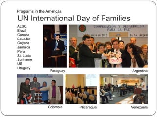 UN International Day of Families
ALSO:
Brazil
Canada
Ecuador
Guyana
Jamaica
Peru
St. Lucia
Suriname
US
Uruguay
Programs in the Americas
Nicaragua VenezuelaColombia
ArgentinaParaguay
 