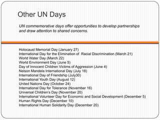 Other UN Days
Holocaust Memorial Day (January 27)
International Day for the Elimination of Racial Discrimination (March 21)
World Water Day (March 22)
World Environment Day (June 5)
Day of Innocent Children Victims of Aggression (June 4)
Nelson Mandela International Day (July 18)
International Day of Friendship (July30)
International Youth Day (August 12)
United Nations Day (October 24)
International Day for Tolerance (November 16)
Universal Children‟s Day (November 20)
International Volunteer Day for Economic and Social Development (December 5)
Human Rights Day (December 10)
International Human Solidarity Day (December 20)
UN commemorative days offer opportunities to develop partnerships
and draw attention to shared concerns.
 