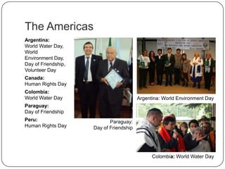 The Americas
Argentina:
World Water
Day, World
Environment Day,
Day of
Friendship, Volunt
eer Day
Canada:
Human Rights Day
Colombia:
World Water Day
Paraguay:
Day of Friendship
Peru:
Human Rights Day
Argentina: World Environment Day
Paraguay:
Day of Friendship
Colombia: World Water Day
 