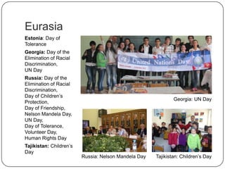 Eurasia
Estonia: Day of
Tolerance
Georgia: Day of the
Elimination of Racial
Discrimination,
UN Day
Russia: Day of the
Elimination of Racial
Discrimination,
Day of Children‟s
Protection,
Day of Friendship,
Nelson Mandela Day,
UN Day,
Day of Tolerance,
Volunteer Day,
Human Rights Day
Tajikistan: Children‟s
Day
Georgia: UN Day
Russia: Nelson Mandela Day Tajikistan: Children‟s Day
 