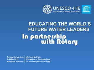 EDUCATING THE WORLD’S
                     FUTURE WATER LEADERS




Rotary Convention   Michael McClain
6-9 May 2012        Professor of Ecohydrology
Bangkok, Thailand   m.mcclain@unesco-ihe.org
 