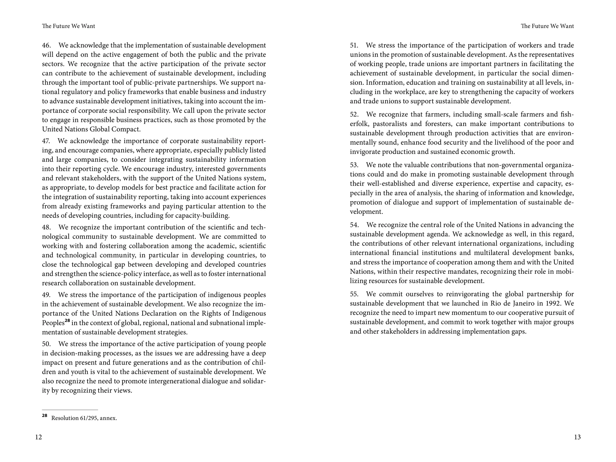 The Future We Want                                                                                                                           The Future We Want


 46. We acknowledge that the implementation of sustainable development             51. We stress the importance of the participation of workers and trade
 will depend on the active engagement of both the public and the private           unions in the promotion of sustainable development. As the representatives
 sectors. We recognize that the active participation of the private sector         of working people, trade unions are important partners in facilitating the
 can contribute to the achievement of sustainable development, including           achievement of sustainable development, in particular the social dimen-
 through the important tool of public-private partnerships. We support na-         sion. Information, education and training on sustainability at all levels, in-
 tional regulatory and policy frameworks that enable business and industry         cluding in the workplace, are key to strengthening the capacity of workers
 to advance sustainable development initiatives, taking into account the im-       and trade unions to support sustainable development.
 portance of corporate social responsibility. We call upon the private sector
                                                                                   52. We recognize that farmers, including small-scale farmers and fish-
 to engage in responsible business practices, such as those promoted by the
                                                                                   erfolk, pastoralists and foresters, can make important contributions to
 United Nations Global Compact.
                                                                                   sustainable development through production activities that are environ-
 47. We acknowledge the importance of corporate sustainability report-             mentally sound, enhance food security and the livelihood of the poor and
 ing, and encourage companies, where appropriate, especially publicly listed       invigorate production and sustained economic growth.
 and large companies, to consider integrating sustainability information
                                                                                   53. We note the valuable contributions that non-governmental organiza-
 into their reporting cycle. We encourage industry, interested governments
                                                                                   tions could and do make in promoting sustainable development through
 and relevant stakeholders, with the support of the United Nations system,
                                                                                   their well-established and diverse experience, expertise and capacity, es-
 as appropriate, to develop models for best practice and facilitate action for
                                                                                   pecially in the area of analysis, the sharing of information and knowledge,
 the integration of sustainability reporting, taking into account experiences
                                                                                   promotion of dialogue and support of implementation of sustainable de-
 from already existing frameworks and paying particular attention to the
                                                                                   velopment.
 needs of developing countries, including for capacity-building.
 48. We recognize the important contribution of the scientific and tech-           54. We recognize the central role of the United Nations in advancing the
 nological community to sustainable development. We are committed to               sustainable development agenda. We acknowledge as well, in this regard,
 working with and fostering collaboration among the academic, scientific           the contributions of other relevant international organizations, including
 and technological community, in particular in developing countries, to            international financial institutions and multilateral development banks,
 close the technological gap between developing and developed countries            and stress the importance of cooperation among them and with the United
 and strengthen the science-policy interface, as well as to foster international   Nations, within their respective mandates, recognizing their role in mobi-
 research collaboration on sustainable development.                                lizing resources for sustainable development.
 49. We stress the importance of the participation of indigenous peoples           55. We commit ourselves to reinvigorating the global partnership for
 in the achievement of sustainable development. We also recognize the im-          sustainable development that we launched in Rio de Janeiro in 1992. We
 portance of the United Nations Declaration on the Rights of Indigenous            recognize the need to impart new momentum to our cooperative pursuit of
 Peoples28 in the context of global, regional, national and subnational imple-     sustainable development, and commit to work together with major groups
 mentation of sustainable development strategies.                                  and other stakeholders in addressing implementation gaps.
 50. We stress the importance of the active participation of young people
 in decision-making processes, as the issues we are addressing have a deep
 impact on present and future generations and as the contribution of chil-
 dren and youth is vital to the achievement of sustainable development. We
 also recognize the need to promote intergenerational dialogue and solidar-
 ity by recognizing their views.


 28
      Resolution 61/295, annex.


12                                                                                                                                                                 13
 