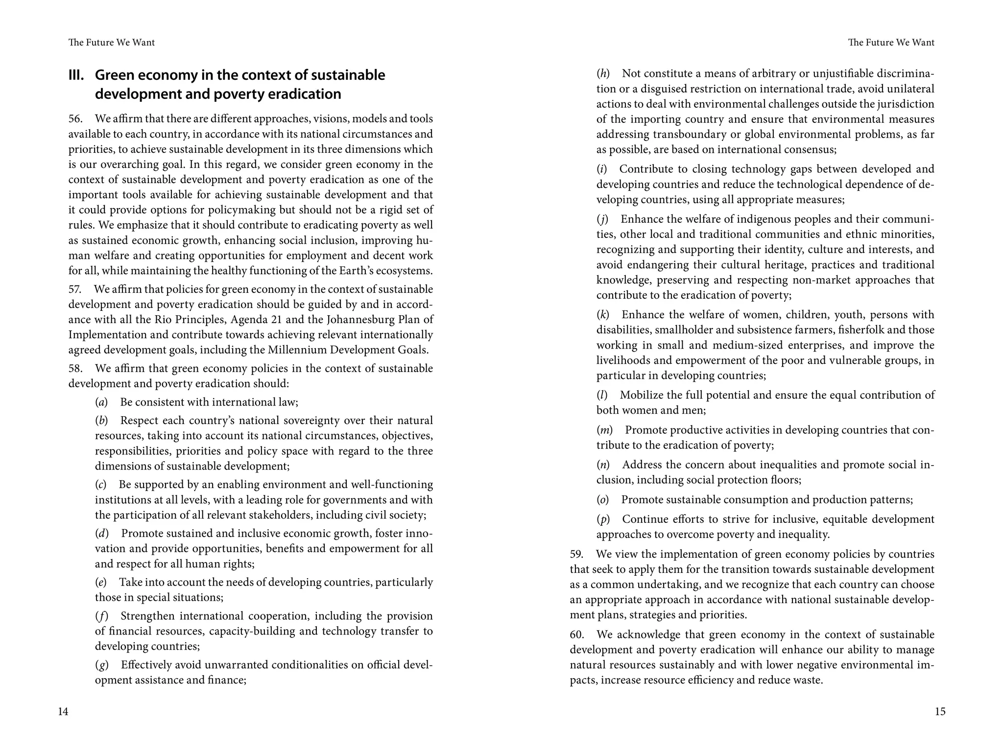 The Future We Want                                                                                                                        The Future We Want


     III. Green economy in the context of sustainable                                     (h) Not constitute a means of arbitrary or unjustifiable discrimina-
                                                                                          tion or a disguised restriction on international trade, avoid unilateral
          development and poverty eradication
                                                                                          actions to deal with environmental challenges outside the jurisdiction
     56. We affirm that there are different approaches, visions, models and tools         of the importing country and ensure that environmental measures
     available to each country, in accordance with its national circumstances and         addressing transboundary or global environmental problems, as far
     priorities, to achieve sustainable development in its three dimensions which         as possible, are based on international consensus;
     is our overarching goal. In this regard, we consider green economy in the            (i) Contribute to closing technology gaps between developed and
     context of sustainable development and poverty eradication as one of the             developing countries and reduce the technological dependence of de-
     important tools available for achieving sustainable development and that             veloping countries, using all appropriate measures;
     it could provide options for policymaking but should not be a rigid set of
     rules. We emphasize that it should contribute to eradicating poverty as well         (j) Enhance the welfare of indigenous peoples and their communi-
     as sustained economic growth, enhancing social inclusion, improving hu-              ties, other local and traditional communities and ethnic minorities,
     man welfare and creating opportunities for employment and decent work                recognizing and supporting their identity, culture and interests, and
     for all, while maintaining the healthy functioning of the Earth’s ecosystems.        avoid endangering their cultural heritage, practices and traditional
                                                                                          knowledge, preserving and respecting non-market approaches that
     57. We affirm that policies for green economy in the context of sustainable          contribute to the eradication of poverty;
     development and poverty eradication should be guided by and in accord-
     ance with all the Rio Principles, Agenda 21 and the Johannesburg Plan of             (k) Enhance the welfare of women, children, youth, persons with
     Implementation and contribute towards achieving relevant internationally             disabilities, smallholder and subsistence farmers, fisherfolk and those
     agreed development goals, including the Millennium Development Goals.                working in small and medium-sized enterprises, and improve the
                                                                                          livelihoods and empowerment of the poor and vulnerable groups, in
     58. We affirm that green economy policies in the context of sustainable
                                                                                          particular in developing countries;
     development and poverty eradication should:
                                                                                          (l) Mobilize the full potential and ensure the equal contribution of
          (a) Be consistent with international law;
                                                                                          both women and men;
          (b) Respect each country’s national sovereignty over their natural
          resources, taking into account its national circumstances, objectives,          (m) Promote productive activities in developing countries that con-
          responsibilities, priorities and policy space with regard to the three          tribute to the eradication of poverty;
          dimensions of sustainable development;                                          (n) Address the concern about inequalities and promote social in-
          (c) Be supported by an enabling environment and well-functioning                clusion, including social protection floors;
          institutions at all levels, with a leading role for governments and with        (o) Promote sustainable consumption and production patterns;
          the participation of all relevant stakeholders, including civil society;        (p) Continue efforts to strive for inclusive, equitable development
          (d) Promote sustained and inclusive economic growth, foster inno-               approaches to overcome poverty and inequality.
          vation and provide opportunities, benefits and empowerment for all         59. We view the implementation of green economy policies by countries
          and respect for all human rights;                                          that seek to apply them for the transition towards sustainable development
          (e) Take into account the needs of developing countries, particularly      as a common undertaking, and we recognize that each country can choose
          those in special situations;                                               an appropriate approach in accordance with national sustainable develop-
          (f ) Strengthen international cooperation, including the provision         ment plans, strategies and priorities.
          of financial resources, capacity-building and technology transfer to       60. We acknowledge that green economy in the context of sustainable
          developing countries;                                                      development and poverty eradication will enhance our ability to manage
          (g) Effectively avoid unwarranted conditionalities on official devel-      natural resources sustainably and with lower negative environmental im-
          opment assistance and finance;                                             pacts, increase resource efficiency and reduce waste.

14                                                                                                                                                                   15
 