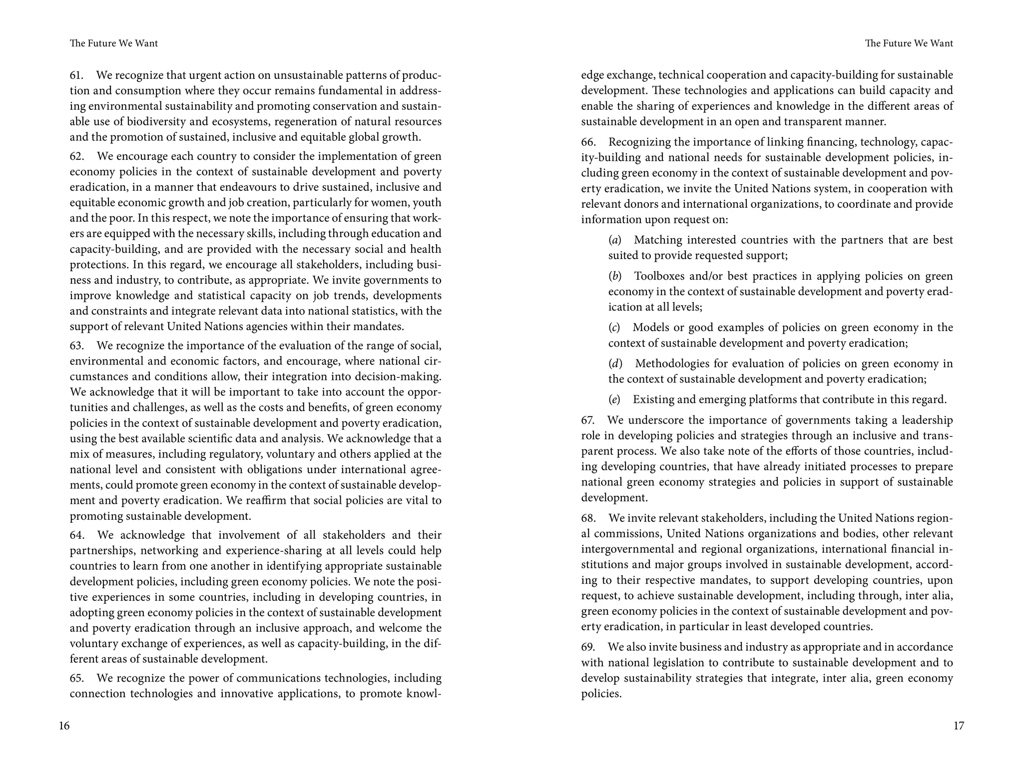 The Future We Want                                                                                                                        The Future We Want


 61. We recognize that urgent action on unsustainable patterns of produc-         edge exchange, technical cooperation and capacity-building for sustainable
 tion and consumption where they occur remains fundamental in address-            development. These technologies and applications can build capacity and
 ing environmental sustainability and promoting conservation and sustain-         enable the sharing of experiences and knowledge in the different areas of
 able use of biodiversity and ecosystems, regeneration of natural resources       sustainable development in an open and transparent manner.
 and the promotion of sustained, inclusive and equitable global growth.           66. Recognizing the importance of linking financing, technology, capac-
 62. We encourage each country to consider the implementation of green            ity-building and national needs for sustainable development policies, in-
 economy policies in the context of sustainable development and poverty           cluding green economy in the context of sustainable development and pov-
 eradication, in a manner that endeavours to drive sustained, inclusive and       erty eradication, we invite the United Nations system, in cooperation with
 equitable economic growth and job creation, particularly for women, youth        relevant donors and international organizations, to coordinate and provide
 and the poor. In this respect, we note the importance of ensuring that work-     information upon request on:
 ers are equipped with the necessary skills, including through education and
                                                                                       (a) Matching interested countries with the partners that are best
 capacity-building, and are provided with the necessary social and health
                                                                                       suited to provide requested support;
 protections. In this regard, we encourage all stakeholders, including busi-
 ness and industry, to contribute, as appropriate. We invite governments to            (b) Toolboxes and/or best practices in applying policies on green
 improve knowledge and statistical capacity on job trends, developments                economy in the context of sustainable development and poverty erad-
 and constraints and integrate relevant data into national statistics, with the        ication at all levels;
 support of relevant United Nations agencies within their mandates.                    (c) Models or good examples of policies on green economy in the
 63. We recognize the importance of the evaluation of the range of social,             context of sustainable development and poverty eradication;
 environmental and economic factors, and encourage, where national cir-                (d) Methodologies for evaluation of policies on green economy in
 cumstances and conditions allow, their integration into decision-making.              the context of sustainable development and poverty eradication;
 We acknowledge that it will be important to take into account the oppor-
                                                                                       (e)   Existing and emerging platforms that contribute in this regard.
 tunities and challenges, as well as the costs and benefits, of green economy
 policies in the context of sustainable development and poverty eradication,      67. We underscore the importance of governments taking a leadership
 using the best available scientific data and analysis. We acknowledge that a     role in developing policies and strategies through an inclusive and trans-
 mix of measures, including regulatory, voluntary and others applied at the       parent process. We also take note of the efforts of those countries, includ-
 national level and consistent with obligations under international agree-        ing developing countries, that have already initiated processes to prepare
 ments, could promote green economy in the context of sustainable develop-        national green economy strategies and policies in support of sustainable
 ment and poverty eradication. We reaffirm that social policies are vital to      development.
 promoting sustainable development.                                               68. We invite relevant stakeholders, including the United Nations region-
 64. We acknowledge that involvement of all stakeholders and their                al commissions, United Nations organizations and bodies, other relevant
 partnerships, networking and experience-sharing at all levels could help         intergovernmental and regional organizations, international financial in-
 countries to learn from one another in identifying appropriate sustainable       stitutions and major groups involved in sustainable development, accord-
 development policies, including green economy policies. We note the posi-        ing to their respective mandates, to support developing countries, upon
 tive experiences in some countries, including in developing countries, in        request, to achieve sustainable development, including through, inter alia,
 adopting green economy policies in the context of sustainable development        green economy policies in the context of sustainable development and pov-
 and poverty eradication through an inclusive approach, and welcome the           erty eradication, in particular in least developed countries.
 voluntary exchange of experiences, as well as capacity-building, in the dif-     69. We also invite business and industry as appropriate and in accordance
 ferent areas of sustainable development.                                         with national legislation to contribute to sustainable development and to
 65. We recognize the power of communications technologies, including             develop sustainability strategies that integrate, inter alia, green economy
 connection technologies and innovative applications, to promote knowl-           policies.

16                                                                                                                                                               17
 