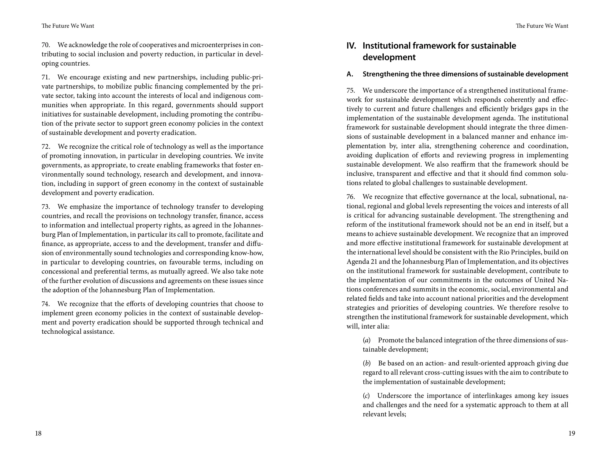 The Future We Want                                                                                                                           The Future We Want


     70. We acknowledge the role of cooperatives and microenterprises in con-         IV. Institutional framework for sustainable
     tributing to social inclusion and poverty reduction, in particular in devel-
                                                                                          development
     oping countries.
     71. We encourage existing and new partnerships, including public-pri-            A.   Strengthening the three dimensions of sustainable development
     vate partnerships, to mobilize public financing complemented by the pri-
                                                                                      75. We underscore the importance of a strengthened institutional frame-
     vate sector, taking into account the interests of local and indigenous com-
                                                                                      work for sustainable development which responds coherently and effec-
     munities when appropriate. In this regard, governments should support
                                                                                      tively to current and future challenges and efficiently bridges gaps in the
     initiatives for sustainable development, including promoting the contribu-
                                                                                      implementation of the sustainable development agenda. The institutional
     tion of the private sector to support green economy policies in the context
                                                                                      framework for sustainable development should integrate the three dimen-
     of sustainable development and poverty eradication.
                                                                                      sions of sustainable development in a balanced manner and enhance im-
     72. We recognize the critical role of technology as well as the importance       plementation by, inter alia, strengthening coherence and coordination,
     of promoting innovation, in particular in developing countries. We invite        avoiding duplication of efforts and reviewing progress in implementing
     governments, as appropriate, to create enabling frameworks that foster en-       sustainable development. We also reaffirm that the framework should be
     vironmentally sound technology, research and development, and innova-            inclusive, transparent and effective and that it should find common solu-
     tion, including in support of green economy in the context of sustainable        tions related to global challenges to sustainable development.
     development and poverty eradication.
                                                                                      76. We recognize that effective governance at the local, subnational, na-
     73. We emphasize the importance of technology transfer to developing             tional, regional and global levels representing the voices and interests of all
     countries, and recall the provisions on technology transfer, finance, access     is critical for advancing sustainable development. The strengthening and
     to information and intellectual property rights, as agreed in the Johannes-      reform of the institutional framework should not be an end in itself, but a
     burg Plan of Implementation, in particular its call to promote, facilitate and   means to achieve sustainable development. We recognize that an improved
     finance, as appropriate, access to and the development, transfer and diffu-      and more effective institutional framework for sustainable development at
     sion of environmentally sound technologies and corresponding know-how,           the international level should be consistent with the Rio Principles, build on
     in particular to developing countries, on favourable terms, including on         Agenda 21 and the Johannesburg Plan of Implementation, and its objectives
     concessional and preferential terms, as mutually agreed. We also take note       on the institutional framework for sustainable development, contribute to
     of the further evolution of discussions and agreements on these issues since     the implementation of our commitments in the outcomes of United Na-
     the adoption of the Johannesburg Plan of Implementation.                         tions conferences and summits in the economic, social, environmental and
                                                                                      related fields and take into account national priorities and the development
     74. We recognize that the efforts of developing countries that choose to
                                                                                      strategies and priorities of developing countries. We therefore resolve to
     implement green economy policies in the context of sustainable develop-
                                                                                      strengthen the institutional framework for sustainable development, which
     ment and poverty eradication should be supported through technical and
                                                                                      will, inter alia:
     technological assistance.
                                                                                           (a) Promote the balanced integration of the three dimensions of sus-
                                                                                           tainable development;
                                                                                           (b) Be based on an action- and result-oriented approach giving due
                                                                                           regard to all relevant cross-cutting issues with the aim to contribute to
                                                                                           the implementation of sustainable development;
                                                                                           (c) Underscore the importance of interlinkages among key issues
                                                                                           and challenges and the need for a systematic approach to them at all
                                                                                           relevant levels;

18                                                                                                                                                                     19
 