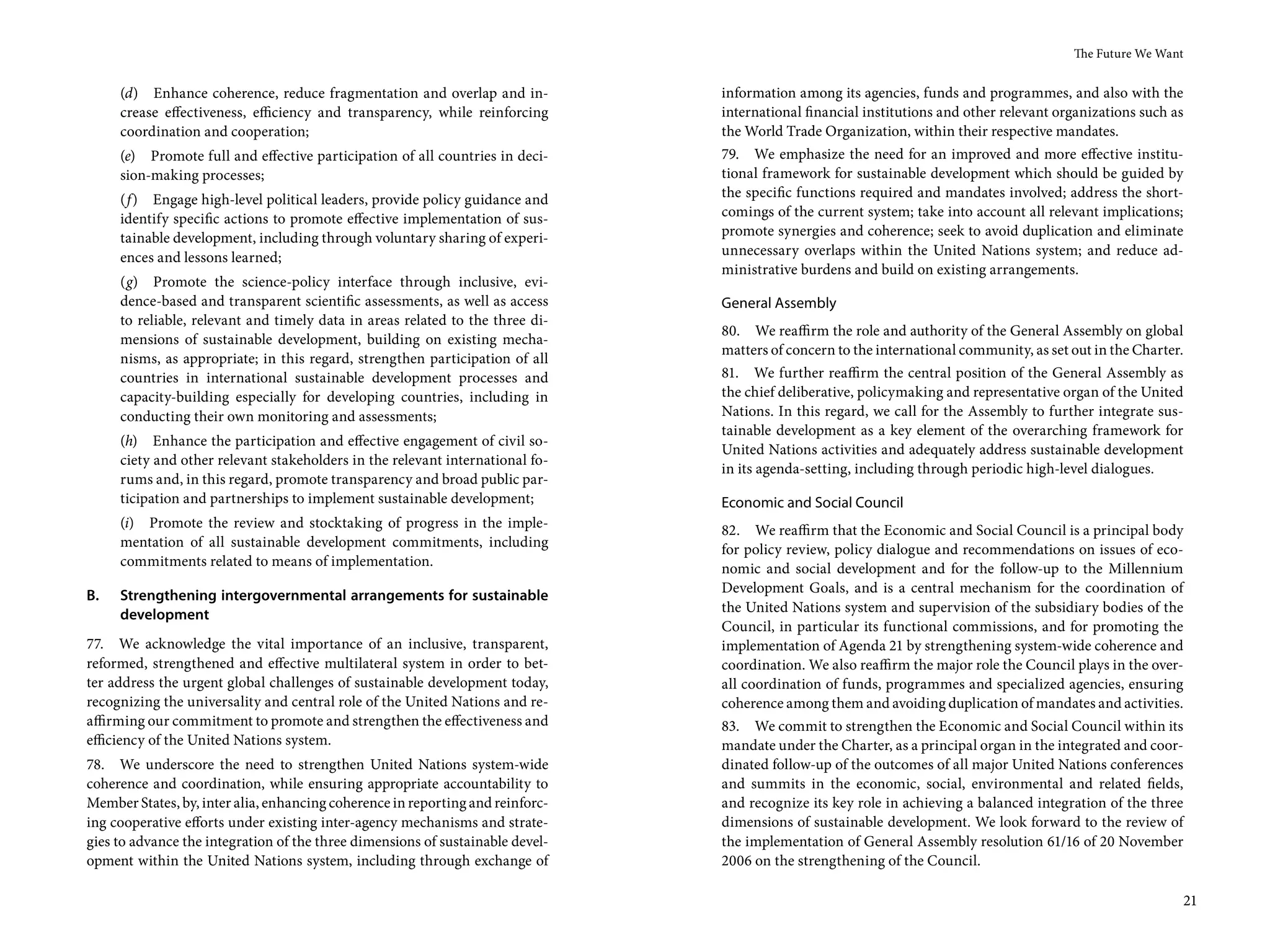 The Future We Want


     (d) Enhance coherence, reduce fragmentation and overlap and in-            information among its agencies, funds and programmes, and also with the
     crease effectiveness, efficiency and transparency, while reinforcing       international financial institutions and other relevant organizations such as
     coordination and cooperation;                                              the World Trade Organization, within their respective mandates.
     (e) Promote full and effective participation of all countries in deci-     79. We emphasize the need for an improved and more effective institu-
     sion-making processes;                                                     tional framework for sustainable development which should be guided by
     (f ) Engage high-level political leaders, provide policy guidance and      the specific functions required and mandates involved; address the short-
     identify specific actions to promote effective implementation of sus-      comings of the current system; take into account all relevant implications;
     tainable development, including through voluntary sharing of experi-       promote synergies and coherence; seek to avoid duplication and eliminate
     ences and lessons learned;                                                 unnecessary overlaps within the United Nations system; and reduce ad-
                                                                                ministrative burdens and build on existing arrangements.
     (g) Promote the science-policy interface through inclusive, evi-
     dence-based and transparent scientific assessments, as well as access      General Assembly
     to reliable, relevant and timely data in areas related to the three di-
                                                                                80. We reaffirm the role and authority of the General Assembly on global
     mensions of sustainable development, building on existing mecha-
                                                                                matters of concern to the international community, as set out in the Charter.
     nisms, as appropriate; in this regard, strengthen participation of all
     countries in international sustainable development processes and           81. We further reaffirm the central position of the General Assembly as
     capacity-building especially for developing countries, including in        the chief deliberative, policymaking and representative organ of the United
     conducting their own monitoring and assessments;                           Nations. In this regard, we call for the Assembly to further integrate sus-
                                                                                tainable development as a key element of the overarching framework for
     (h) Enhance the participation and effective engagement of civil so-
                                                                                United Nations activities and adequately address sustainable development
     ciety and other relevant stakeholders in the relevant international fo-
                                                                                in its agenda-setting, including through periodic high-level dialogues.
     rums and, in this regard, promote transparency and broad public par-
     ticipation and partnerships to implement sustainable development;          Economic and Social Council
     (i) Promote the review and stocktaking of progress in the imple-           82. We reaffirm that the Economic and Social Council is a principal body
     mentation of all sustainable development commitments, including            for policy review, policy dialogue and recommendations on issues of eco-
     commitments related to means of implementation.                            nomic and social development and for the follow-up to the Millennium
B.   Strengthening intergovernmental arrangements for sustainable               Development Goals, and is a central mechanism for the coordination of
     development                                                                the United Nations system and supervision of the subsidiary bodies of the
                                                                                Council, in particular its functional commissions, and for promoting the
77. We acknowledge the vital importance of an inclusive, transparent,           implementation of Agenda 21 by strengthening system-wide coherence and
reformed, strengthened and effective multilateral system in order to bet-       coordination. We also reaffirm the major role the Council plays in the over-
ter address the urgent global challenges of sustainable development today,      all coordination of funds, programmes and specialized agencies, ensuring
recognizing the universality and central role of the United Nations and re-     coherence among them and avoiding duplication of mandates and activities.
affirming our commitment to promote and strengthen the effectiveness and        83. We commit to strengthen the Economic and Social Council within its
efficiency of the United Nations system.                                        mandate under the Charter, as a principal organ in the integrated and coor-
78. We underscore the need to strengthen United Nations system-wide             dinated follow-up of the outcomes of all major United Nations conferences
coherence and coordination, while ensuring appropriate accountability to        and summits in the economic, social, environmental and related fields,
Member States, by, inter alia, enhancing coherence in reporting and reinforc-   and recognize its key role in achieving a balanced integration of the three
ing cooperative efforts under existing inter-agency mechanisms and strate-      dimensions of sustainable development. We look forward to the review of
gies to advance the integration of the three dimensions of sustainable devel-   the implementation of General Assembly resolution 61/16 of 20 November
opment within the United Nations system, including through exchange of          2006 on the strengthening of the Council.

                                                                                                                                                                21
 