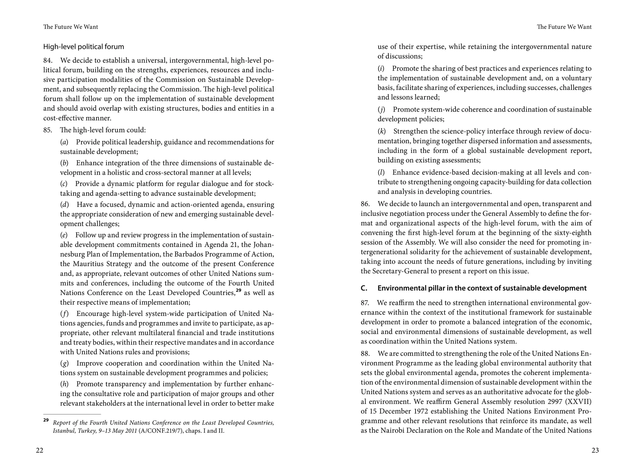 The Future We Want                                                                                                                                  The Future We Want


     High-level political forum                                                                    use of their expertise, while retaining the intergovernmental nature
                                                                                                   of discussions;
     84. We decide to establish a universal, intergovernmental, high-level po-
     litical forum, building on the strengths, experiences, resources and inclu-                   (i) Promote the sharing of best practices and experiences relating to
     sive participation modalities of the Commission on Sustainable Develop-                       the implementation of sustainable development and, on a voluntary
     ment, and subsequently replacing the Commission. The high-level political                     basis, facilitate sharing of experiences, including successes, challenges
     forum shall follow up on the implementation of sustainable development                        and lessons learned;
     and should avoid overlap with existing structures, bodies and entities in a                   (j) Promote system-wide coherence and coordination of sustainable
     cost-effective manner.                                                                        development policies;
     85.     The high-level forum could:                                                           (k) Strengthen the science-policy interface through review of docu-
             (a) Provide political leadership, guidance and recommendations for                    mentation, bringing together dispersed information and assessments,
             sustainable development;                                                              including in the form of a global sustainable development report,
             (b) Enhance integration of the three dimensions of sustainable de-                    building on existing assessments;
             velopment in a holistic and cross-sectoral manner at all levels;                      (l) Enhance evidence-based decision-making at all levels and con-
             (c) Provide a dynamic platform for regular dialogue and for stock-                    tribute to strengthening ongoing capacity-building for data collection
             taking and agenda-setting to advance sustainable development;                         and analysis in developing countries.
             (d) Have a focused, dynamic and action-oriented agenda, ensuring                 86. We decide to launch an intergovernmental and open, transparent and
             the appropriate consideration of new and emerging sustainable devel-             inclusive negotiation process under the General Assembly to define the for-
             opment challenges;                                                               mat and organizational aspects of the high-level forum, with the aim of
             (e) Follow up and review progress in the implementation of sustain-              convening the first high-level forum at the beginning of the sixty-eighth
             able development commitments contained in Agenda 21, the Johan-                  session of the Assembly. We will also consider the need for promoting in-
             nesburg Plan of Implementation, the Barbados Programme of Action,                tergenerational solidarity for the achievement of sustainable development,
             the Mauritius Strategy and the outcome of the present Conference                 taking into account the needs of future generations, including by inviting
             and, as appropriate, relevant outcomes of other United Nations sum-              the Secretary-General to present a report on this issue.
             mits and conferences, including the outcome of the Fourth United
                                                                                              C.   Environmental pillar in the context of sustainable development
             Nations Conference on the Least Developed Countries, 29 as well as
             their respective means of implementation;                                        87. We reaffirm the need to strengthen international environmental gov-
             (f ) Encourage high-level system-wide participation of United Na-                ernance within the context of the institutional framework for sustainable
             tions agencies, funds and programmes and invite to participate, as ap-           development in order to promote a balanced integration of the economic,
             propriate, other relevant multilateral financial and trade institutions          social and environmental dimensions of sustainable development, as well
             and treaty bodies, within their respective mandates and in accordance            as coordination within the United Nations system.
             with United Nations rules and provisions;                                        88. We are committed to strengthening the role of the United Nations En-
             (g) Improve cooperation and coordination within the United Na-                   vironment Programme as the leading global environmental authority that
             tions system on sustainable development programmes and policies;                 sets the global environmental agenda, promotes the coherent implementa-
             (h) Promote transparency and implementation by further enhanc-                   tion of the environmental dimension of sustainable development within the
             ing the consultative role and participation of major groups and other            United Nations system and serves as an authoritative advocate for the glob-
             relevant stakeholders at the international level in order to better make         al environment. We reaffirm General Assembly resolution 2997  (XXVII)
                                                                                              of 15  December 1972 establishing the United Nations Environment Pro-
     29
           Report of the Fourth United Nations Conference on the Least Developed Countries,   gramme and other relevant resolutions that reinforce its mandate, as well
           Istanbul, Turkey, 9–13 May 2011 (A/CONF.219/7), chaps. I and II.                   as the Nairobi Declaration on the Role and Mandate of the United Nations

22                                                                                                                                                                         23
 
