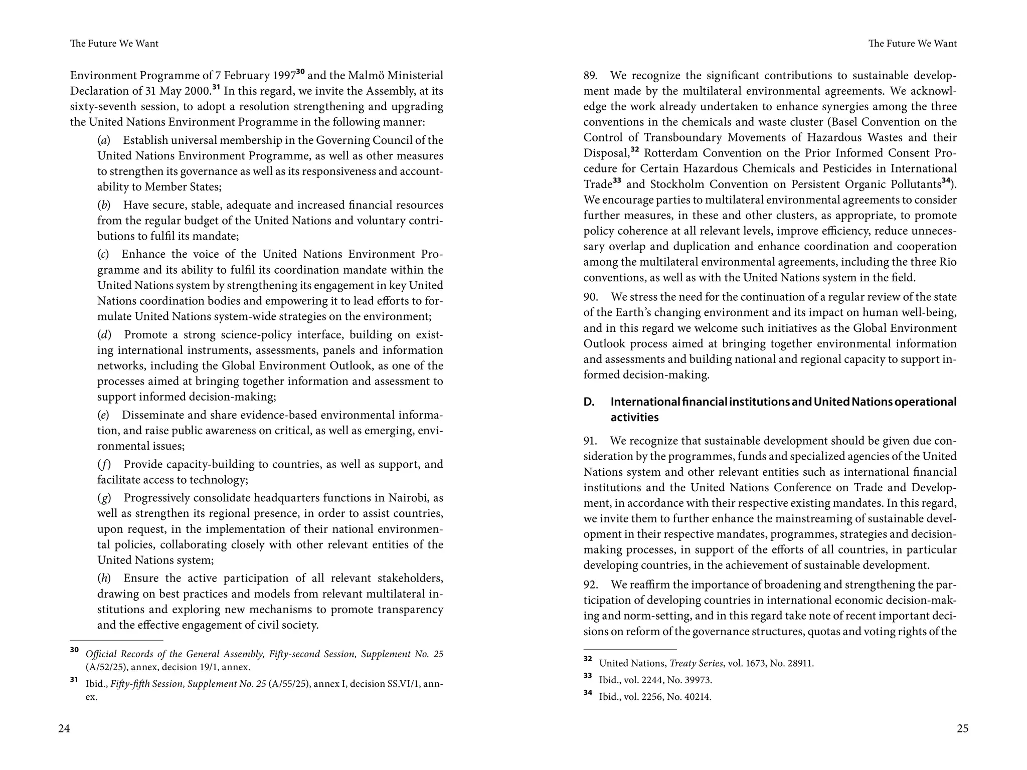 The Future We Want                                                                                                                                          The Future We Want


 Environment Programme of 7 February 199730 and the Malmö Ministerial                                89. We recognize the significant contributions to sustainable develop-
 Declaration of 31 May 2000. 31 In this regard, we invite the Assembly, at its                       ment made by the multilateral environmental agreements. We acknowl-
 sixty-seventh session, to adopt a resolution strengthening and upgrading                            edge the work already undertaken to enhance synergies among the three
 the United Nations Environment Programme in the following manner:                                   conventions in the chemicals and waste cluster (Basel Convention on the
       (a) Establish universal membership in the Governing Council of the                            Control of Transboundary Movements of Hazardous Wastes and their
       United Nations Environment Programme, as well as other measures                               Disposal, 32 Rotterdam Convention on the Prior Informed Consent Pro-
       to strengthen its governance as well as its responsiveness and account-                       cedure for Certain Hazardous Chemicals and Pesticides in International
       ability to Member States;                                                                     Trade33 and Stockholm Convention on Persistent Organic Pollutants34).
       (b) Have secure, stable, adequate and increased financial resources                           We encourage parties to multilateral environmental agreements to consider
       from the regular budget of the United Nations and voluntary contri-                           further measures, in these and other clusters, as appropriate, to promote
       butions to fulfil its mandate;                                                                policy coherence at all relevant levels, improve efficiency, reduce unneces-
                                                                                                     sary overlap and duplication and enhance coordination and cooperation
       (c) Enhance the voice of the United Nations Environment Pro-
                                                                                                     among the multilateral environmental agreements, including the three Rio
       gramme and its ability to fulfil its coordination mandate within the
                                                                                                     conventions, as well as with the United Nations system in the field.
       United Nations system by strengthening its engagement in key United
       Nations coordination bodies and empowering it to lead efforts to for-                         90. We stress the need for the continuation of a regular review of the state
       mulate United Nations system-wide strategies on the environment;                              of the Earth’s changing environment and its impact on human well-being,
                                                                                                     and in this regard we welcome such initiatives as the Global Environment
       (d) Promote a strong science-policy interface, building on exist-
                                                                                                     Outlook process aimed at bringing together environmental information
       ing international instruments, assessments, panels and information
                                                                                                     and assessments and building national and regional capacity to support in-
       networks, including the Global Environment Outlook, as one of the
                                                                                                     formed decision-making.
       processes aimed at bringing together information and assessment to
       support informed decision-making;                                                             D.     International financial institutions and United Nations operational
       (e) Disseminate and share evidence-based environmental informa-                                      activities
       tion, and raise public awareness on critical, as well as emerging, envi-
       ronmental issues;                                                                             91. We recognize that sustainable development should be given due con-
                                                                                                     sideration by the programmes, funds and specialized agencies of the United
       (f ) Provide capacity-building to countries, as well as support, and
                                                                                                     Nations system and other relevant entities such as international financial
       facilitate access to technology;
                                                                                                     institutions and the United Nations Conference on Trade and Develop-
       (g) Progressively consolidate headquarters functions in Nairobi, as                           ment, in accordance with their respective existing mandates. In this regard,
       well as strengthen its regional presence, in order to assist countries,                       we invite them to further enhance the mainstreaming of sustainable devel-
       upon request, in the implementation of their national environmen-                             opment in their respective mandates, programmes, strategies and decision-
       tal policies, collaborating closely with other relevant entities of the                       making processes, in support of the efforts of all countries, in particular
       United Nations system;                                                                        developing countries, in the achievement of sustainable development.
       (h) Ensure the active participation of all relevant stakeholders,
                                                                                                     92. We reaffirm the importance of broadening and strengthening the par-
       drawing on best practices and models from relevant multilateral in-
                                                                                                     ticipation of developing countries in international economic decision-mak-
       stitutions and exploring new mechanisms to promote transparency
                                                                                                     ing and norm-setting, and in this regard take note of recent important deci-
       and the effective engagement of civil society.
                                                                                                     sions on reform of the governance structures, quotas and voting rights of the
     30
          Official Records of the General Assembly, Fifty-second Session, Supplement No. 25          32
          (A/52/25), annex, decision 19/1, annex.                                                         United Nations, Treaty Series, vol. 1673, No. 28911.
                                                                                                     33
     31
          Ibid., Fifty-fifth Session, Supplement No. 25 (A/55/25), annex I, decision SS.VI/1, ann-        Ibid., vol. 2244, No. 39973.
                                                                                                     34
          ex.                                                                                             Ibid., vol. 2256, No. 40214.


24                                                                                                                                                                                25
 