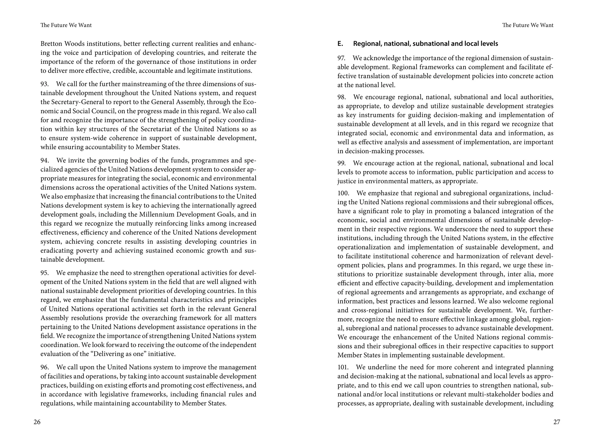 The Future We Want                                                                                                                        The Future We Want


 Bretton Woods institutions, better reflecting current realities and enhanc-     E.   Regional, national, subnational and local levels
 ing the voice and participation of developing countries, and reiterate the
                                                                                 97. We acknowledge the importance of the regional dimension of sustain-
 importance of the reform of the governance of those institutions in order
                                                                                 able development. Regional frameworks can complement and facilitate ef-
 to deliver more effective, credible, accountable and legitimate institutions.
                                                                                 fective translation of sustainable development policies into concrete action
 93. We call for the further mainstreaming of the three dimensions of sus-       at the national level.
 tainable development throughout the United Nations system, and request
                                                                                 98. We encourage regional, national, subnational and local authorities,
 the Secretary-General to report to the General Assembly, through the Eco-
                                                                                 as appropriate, to develop and utilize sustainable development strategies
 nomic and Social Council, on the progress made in this regard. We also call
                                                                                 as key instruments for guiding decision-making and implementation of
 for and recognize the importance of the strengthening of policy coordina-
                                                                                 sustainable development at all levels, and in this regard we recognize that
 tion within key structures of the Secretariat of the United Nations so as
                                                                                 integrated social, economic and environmental data and information, as
 to ensure system-wide coherence in support of sustainable development,
                                                                                 well as effective analysis and assessment of implementation, are important
 while ensuring accountability to Member States.
                                                                                 in decision-making processes.
 94. We invite the governing bodies of the funds, programmes and spe-            99. We encourage action at the regional, national, subnational and local
 cialized agencies of the United Nations development system to consider ap-      levels to promote access to information, public participation and access to
 propriate measures for integrating the social, economic and environmental       justice in environmental matters, as appropriate.
 dimensions across the operational activities of the United Nations system.
 We also emphasize that increasing the financial contributions to the United     100. We emphasize that regional and subregional organizations, includ-
 Nations development system is key to achieving the internationally agreed       ing the United Nations regional commissions and their subregional offices,
 development goals, including the Millennium Development Goals, and in           have a significant role to play in promoting a balanced integration of the
 this regard we recognize the mutually reinforcing links among increased         economic, social and environmental dimensions of sustainable develop-
 effectiveness, efficiency and coherence of the United Nations development       ment in their respective regions. We underscore the need to support these
 system, achieving concrete results in assisting developing countries in         institutions, including through the United Nations system, in the effective
 eradicating poverty and achieving sustained economic growth and sus-            operationalization and implementation of sustainable development, and
 tainable development.                                                           to facilitate institutional coherence and harmonization of relevant devel-
                                                                                 opment policies, plans and programmes. In this regard, we urge these in-
 95. We emphasize the need to strengthen operational activities for devel-       stitutions to prioritize sustainable development through, inter alia, more
 opment of the United Nations system in the field that are well aligned with     efficient and effective capacity-building, development and implementation
 national sustainable development priorities of developing countries. In this    of regional agreements and arrangements as appropriate, and exchange of
 regard, we emphasize that the fundamental characteristics and principles        information, best practices and lessons learned. We also welcome regional
 of United Nations operational activities set forth in the relevant General      and cross-regional initiatives for sustainable development. We, further-
 Assembly resolutions provide the overarching framework for all matters          more, recognize the need to ensure effective linkage among global, region-
 pertaining to the United Nations development assistance operations in the       al, subregional and national processes to advance sustainable development.
 field. We recognize the importance of strengthening United Nations system       We encourage the enhancement of the United Nations regional commis-
 coordination. We look forward to receiving the outcome of the independent       sions and their subregional offices in their respective capacities to support
 evaluation of the “Delivering as one” initiative.                               Member States in implementing sustainable development.
 96. We call upon the United Nations system to improve the management            101. We underline the need for more coherent and integrated planning
 of facilities and operations, by taking into account sustainable development    and decision-making at the national, subnational and local levels as appro-
 practices, building on existing efforts and promoting cost effectiveness, and   priate, and to this end we call upon countries to strengthen national, sub-
 in accordance with legislative frameworks, including financial rules and        national and/or local institutions or relevant multi-stakeholder bodies and
 regulations, while maintaining accountability to Member States.                 processes, as appropriate, dealing with sustainable development, including

26                                                                                                                                                               27
 