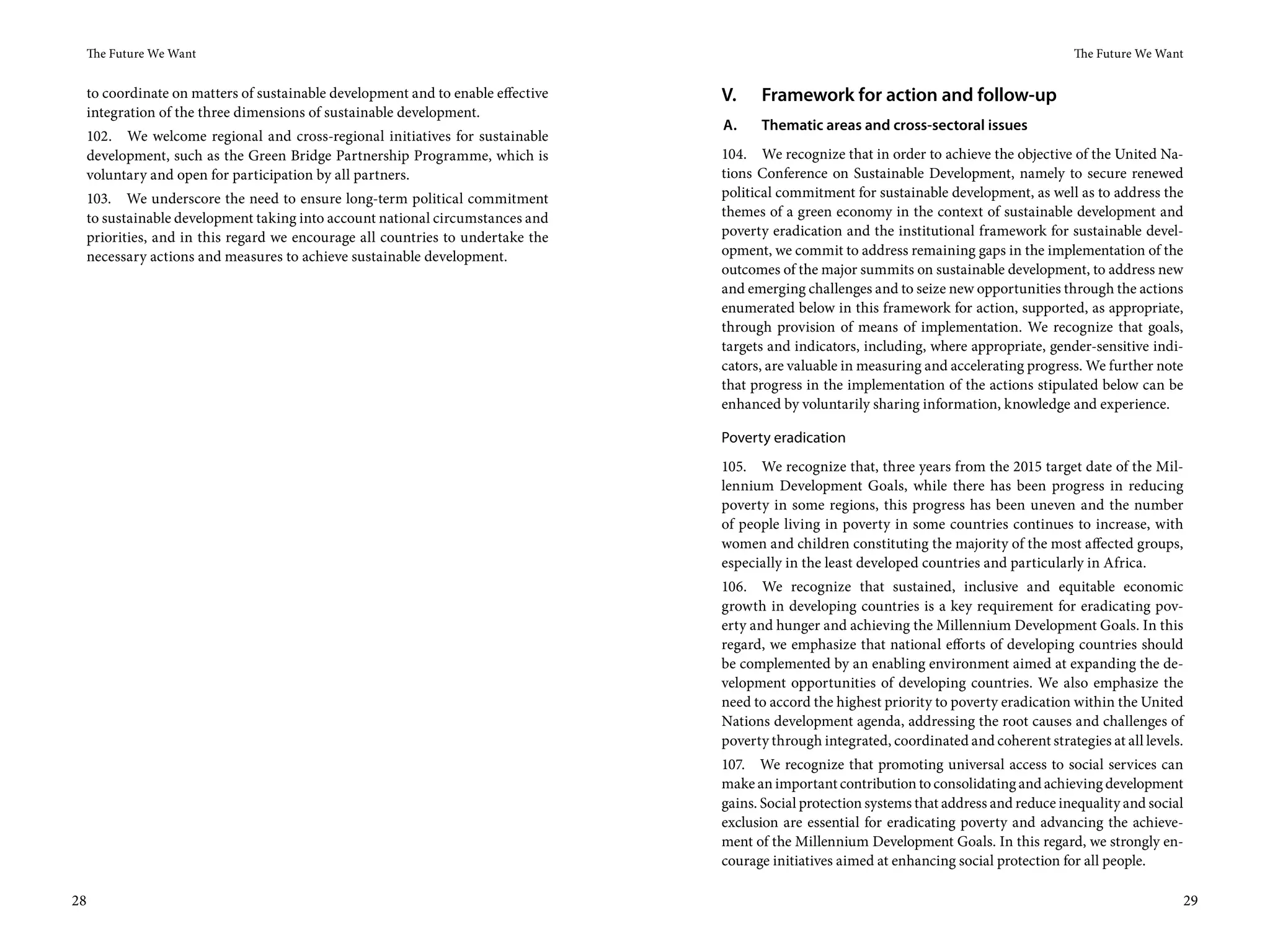 The Future We Want                                                                                                                       The Future We Want


     to coordinate on matters of sustainable development and to enable effective   V.    Framework for action and follow-up
     integration of the three dimensions of sustainable development.
                                                                                   A.    Thematic areas and cross-sectoral issues
     102. We welcome regional and cross-regional initiatives for sustainable
     development, such as the Green Bridge Partnership Programme, which is         104. We recognize that in order to achieve the objective of the United Na-
     voluntary and open for participation by all partners.                         tions Conference on Sustainable Development, namely to secure renewed
     103. We underscore the need to ensure long-term political commitment          political commitment for sustainable development, as well as to address the
     to sustainable development taking into account national circumstances and     themes of a green economy in the context of sustainable development and
     priorities, and in this regard we encourage all countries to undertake the    poverty eradication and the institutional framework for sustainable devel-
     necessary actions and measures to achieve sustainable development.            opment, we commit to address remaining gaps in the implementation of the
                                                                                   outcomes of the major summits on sustainable development, to address new
                                                                                   and emerging challenges and to seize new opportunities through the actions
                                                                                   enumerated below in this framework for action, supported, as appropriate,
                                                                                   through provision of means of implementation. We recognize that goals,
                                                                                   targets and indicators, including, where appropriate, gender-sensitive indi-
                                                                                   cators, are valuable in measuring and accelerating progress. We further note
                                                                                   that progress in the implementation of the actions stipulated below can be
                                                                                   enhanced by voluntarily sharing information, knowledge and experience.

                                                                                   Poverty eradication
                                                                                   105. We recognize that, three years from the 2015 target date of the Mil-
                                                                                   lennium Development Goals, while there has been progress in reducing
                                                                                   poverty in some regions, this progress has been uneven and the number
                                                                                   of people living in poverty in some countries continues to increase, with
                                                                                   women and children constituting the majority of the most affected groups,
                                                                                   especially in the least developed countries and particularly in Africa.
                                                                                   106. We recognize that sustained, inclusive and equitable economic
                                                                                   growth in developing countries is a key requirement for eradicating pov-
                                                                                   erty and hunger and achieving the Millennium Development Goals. In this
                                                                                   regard, we emphasize that national efforts of developing countries should
                                                                                   be complemented by an enabling environment aimed at expanding the de-
                                                                                   velopment opportunities of developing countries. We also emphasize the
                                                                                   need to accord the highest priority to poverty eradication within the United
                                                                                   Nations development agenda, addressing the root causes and challenges of
                                                                                   poverty through integrated, coordinated and coherent strategies at all levels.
                                                                                   107. We recognize that promoting universal access to social services can
                                                                                   make an important contribution to consolidating and achieving development
                                                                                   gains. Social protection systems that address and reduce inequality and social
                                                                                   exclusion are essential for eradicating poverty and advancing the achieve-
                                                                                   ment of the Millennium Development Goals. In this regard, we strongly en-
                                                                                   courage initiatives aimed at enhancing social protection for all people.

28                                                                                                                                                                  29
 