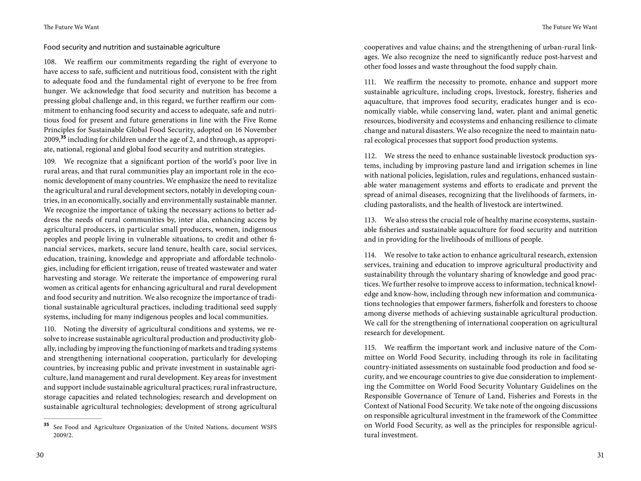 The Future We Want                                                                                                                          The Future We Want


 Food security and nutrition and sustainable agriculture                           cooperatives and value chains; and the strengthening of urban-rural link-
                                                                                   ages. We also recognize the need to significantly reduce post-harvest and
 108. We reaffirm our commitments regarding the right of everyone to
                                                                                   other food losses and waste throughout the food supply chain.
 have access to safe, sufficient and nutritious food, consistent with the right
 to adequate food and the fundamental right of everyone to be free from            111. We reaffirm the necessity to promote, enhance and support more
 hunger. We acknowledge that food security and nutrition has become a              sustainable agriculture, including crops, livestock, forestry, fisheries and
 pressing global challenge and, in this regard, we further reaffirm our com-       aquaculture, that improves food security, eradicates hunger and is eco-
 mitment to enhancing food security and access to adequate, safe and nutri-        nomically viable, while conserving land, water, plant and animal genetic
 tious food for present and future generations in line with the Five Rome          resources, biodiversity and ecosystems and enhancing resilience to climate
 Principles for Sustainable Global Food Security, adopted on 16 November           change and natural disasters. We also recognize the need to maintain natu-
 2009, 35 including for children under the age of 2, and through, as appropri-     ral ecological processes that support food production systems.
 ate, national, regional and global food security and nutrition strategies.
                                                                                   112. We stress the need to enhance sustainable livestock production sys-
 109. We recognize that a significant portion of the world’s poor live in
                                                                                   tems, including by improving pasture land and irrigation schemes in line
 rural areas, and that rural communities play an important role in the eco-
                                                                                   with national policies, legislation, rules and regulations, enhanced sustain-
 nomic development of many countries. We emphasize the need to revitalize
                                                                                   able water management systems and efforts to eradicate and prevent the
 the agricultural and rural development sectors, notably in developing coun-
                                                                                   spread of animal diseases, recognizing that the livelihoods of farmers, in-
 tries, in an economically, socially and environmentally sustainable manner.
                                                                                   cluding pastoralists, and the health of livestock are intertwined.
 We recognize the importance of taking the necessary actions to better ad-
 dress the needs of rural communities by, inter alia, enhancing access by          113. We also stress the crucial role of healthy marine ecosystems, sustain-
 agricultural producers, in particular small producers, women, indigenous          able fisheries and sustainable aquaculture for food security and nutrition
 peoples and people living in vulnerable situations, to credit and other fi-       and in providing for the livelihoods of millions of people.
 nancial services, markets, secure land tenure, health care, social services,
 education, training, knowledge and appropriate and affordable technolo-           114. We resolve to take action to enhance agricultural research, extension
 gies, including for efficient irrigation, reuse of treated wastewater and water   services, training and education to improve agricultural productivity and
 harvesting and storage. We reiterate the importance of empowering rural           sustainability through the voluntary sharing of knowledge and good prac-
 women as critical agents for enhancing agricultural and rural development         tices. We further resolve to improve access to information, technical knowl-
 and food security and nutrition. We also recognize the importance of tradi-       edge and know-how, including through new information and communica-
 tional sustainable agricultural practices, including traditional seed supply      tions technologies that empower farmers, fisherfolk and foresters to choose
 systems, including for many indigenous peoples and local communities.             among diverse methods of achieving sustainable agricultural production.
                                                                                   We call for the strengthening of international cooperation on agricultural
 110. Noting the diversity of agricultural conditions and systems, we re-          research for development.
 solve to increase sustainable agricultural production and productivity glob-
 ally, including by improving the functioning of markets and trading systems       115. We reaffirm the important work and inclusive nature of the Com-
 and strengthening international cooperation, particularly for developing          mittee on World Food Security, including through its role in facilitating
 countries, by increasing public and private investment in sustainable agri-       country-initiated assessments on sustainable food production and food se-
 culture, land management and rural development. Key areas for investment          curity, and we encourage countries to give due consideration to implement-
 and support include sustainable agricultural practices; rural infrastructure,     ing the Committee on World Food Security Voluntary Guidelines on the
 storage capacities and related technologies; research and development on          Responsible Governance of Tenure of Land, Fisheries and Forests in the
 sustainable agricultural technologies; development of strong agricultural         Context of National Food Security. We take note of the ongoing discussions
                                                                                   on responsible agricultural investment in the framework of the Committee
 35
      See Food and Agriculture Organization of the United Nations, document WSFS   on World Food Security, as well as the principles for responsible agricul-
      2009/2.                                                                      tural investment.

30                                                                                                                                                                31
 