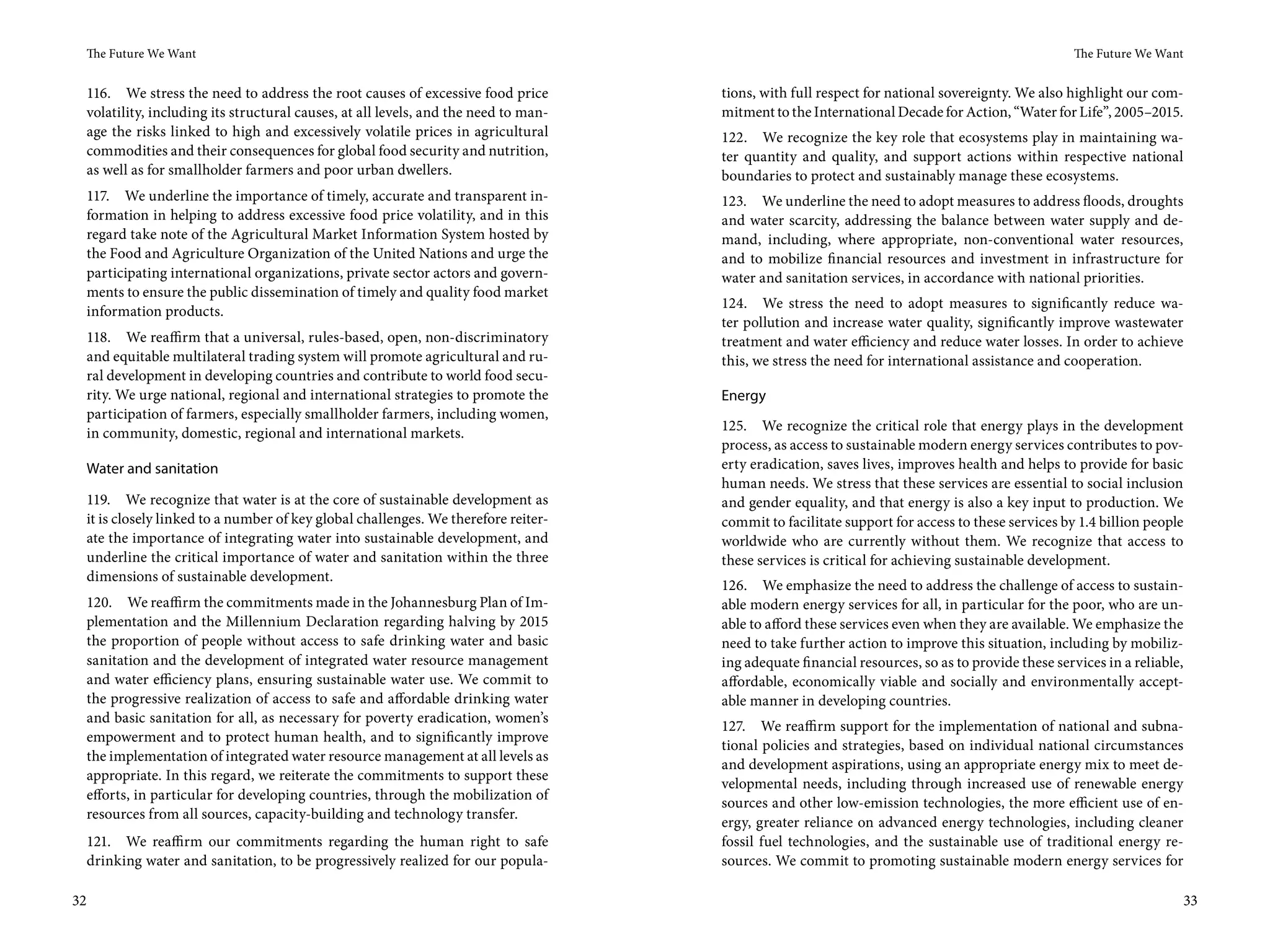 The Future We Want                                                                                                                              The Future We Want


     116. We stress the need to address the root causes of excessive food price         tions, with full respect for national sovereignty. We also highlight our com-
     volatility, including its structural causes, at all levels, and the need to man-   mitment to the International Decade for Action, “Water for Life”, 2005–2015.
     age the risks linked to high and excessively volatile prices in agricultural       122. We recognize the key role that ecosystems play in maintaining wa-
     commodities and their consequences for global food security and nutrition,         ter quantity and quality, and support actions within respective national
     as well as for smallholder farmers and poor urban dwellers.                        boundaries to protect and sustainably manage these ecosystems.
     117. We underline the importance of timely, accurate and transparent in-           123. We underline the need to adopt measures to address floods, droughts
     formation in helping to address excessive food price volatility, and in this       and water scarcity, addressing the balance between water supply and de-
     regard take note of the Agricultural Market Information System hosted by           mand, including, where appropriate, non-conventional water resources,
     the Food and Agriculture Organization of the United Nations and urge the           and to mobilize financial resources and investment in infrastructure for
     participating international organizations, private sector actors and govern-       water and sanitation services, in accordance with national priorities.
     ments to ensure the public dissemination of timely and quality food market
                                                                                        124. We stress the need to adopt measures to significantly reduce wa-
     information products.
                                                                                        ter pollution and increase water quality, significantly improve wastewater
     118. We reaffirm that a universal, rules-based, open, non-discriminatory           treatment and water efficiency and reduce water losses. In order to achieve
     and equitable multilateral trading system will promote agricultural and ru-        this, we stress the need for international assistance and cooperation.
     ral development in developing countries and contribute to world food secu-
     rity. We urge national, regional and international strategies to promote the       Energy
     participation of farmers, especially smallholder farmers, including women,
                                                                                        125. We recognize the critical role that energy plays in the development
     in community, domestic, regional and international markets.
                                                                                        process, as access to sustainable modern energy services contributes to pov-
     Water and sanitation                                                               erty eradication, saves lives, improves health and helps to provide for basic
                                                                                        human needs. We stress that these services are essential to social inclusion
     119. We recognize that water is at the core of sustainable development as          and gender equality, and that energy is also a key input to production. We
     it is closely linked to a number of key global challenges. We therefore reiter-    commit to facilitate support for access to these services by 1.4 billion people
     ate the importance of integrating water into sustainable development, and          worldwide who are currently without them. We recognize that access to
     underline the critical importance of water and sanitation within the three         these services is critical for achieving sustainable development.
     dimensions of sustainable development.
                                                                                        126. We emphasize the need to address the challenge of access to sustain-
     120. We reaffirm the commitments made in the Johannesburg Plan of Im-              able modern energy services for all, in particular for the poor, who are un-
     plementation and the Millennium Declaration regarding halving by 2015              able to afford these services even when they are available. We emphasize the
     the proportion of people without access to safe drinking water and basic           need to take further action to improve this situation, including by mobiliz-
     sanitation and the development of integrated water resource management             ing adequate financial resources, so as to provide these services in a reliable,
     and water efficiency plans, ensuring sustainable water use. We commit to           affordable, economically viable and socially and environmentally accept-
     the progressive realization of access to safe and affordable drinking water        able manner in developing countries.
     and basic sanitation for all, as necessary for poverty eradication, women’s
                                                                                        127. We reaffirm support for the implementation of national and subna-
     empowerment and to protect human health, and to significantly improve
                                                                                        tional policies and strategies, based on individual national circumstances
     the implementation of integrated water resource management at all levels as
                                                                                        and development aspirations, using an appropriate energy mix to meet de-
     appropriate. In this regard, we reiterate the commitments to support these
                                                                                        velopmental needs, including through increased use of renewable energy
     efforts, in particular for developing countries, through the mobilization of
                                                                                        sources and other low-emission technologies, the more efficient use of en-
     resources from all sources, capacity-building and technology transfer.
                                                                                        ergy, greater reliance on advanced energy technologies, including cleaner
     121. We reaffirm our commitments regarding the human right to safe                 fossil fuel technologies, and the sustainable use of traditional energy re-
     drinking water and sanitation, to be progressively realized for our popula-        sources. We commit to promoting sustainable modern energy services for

32                                                                                                                                                                         33
 